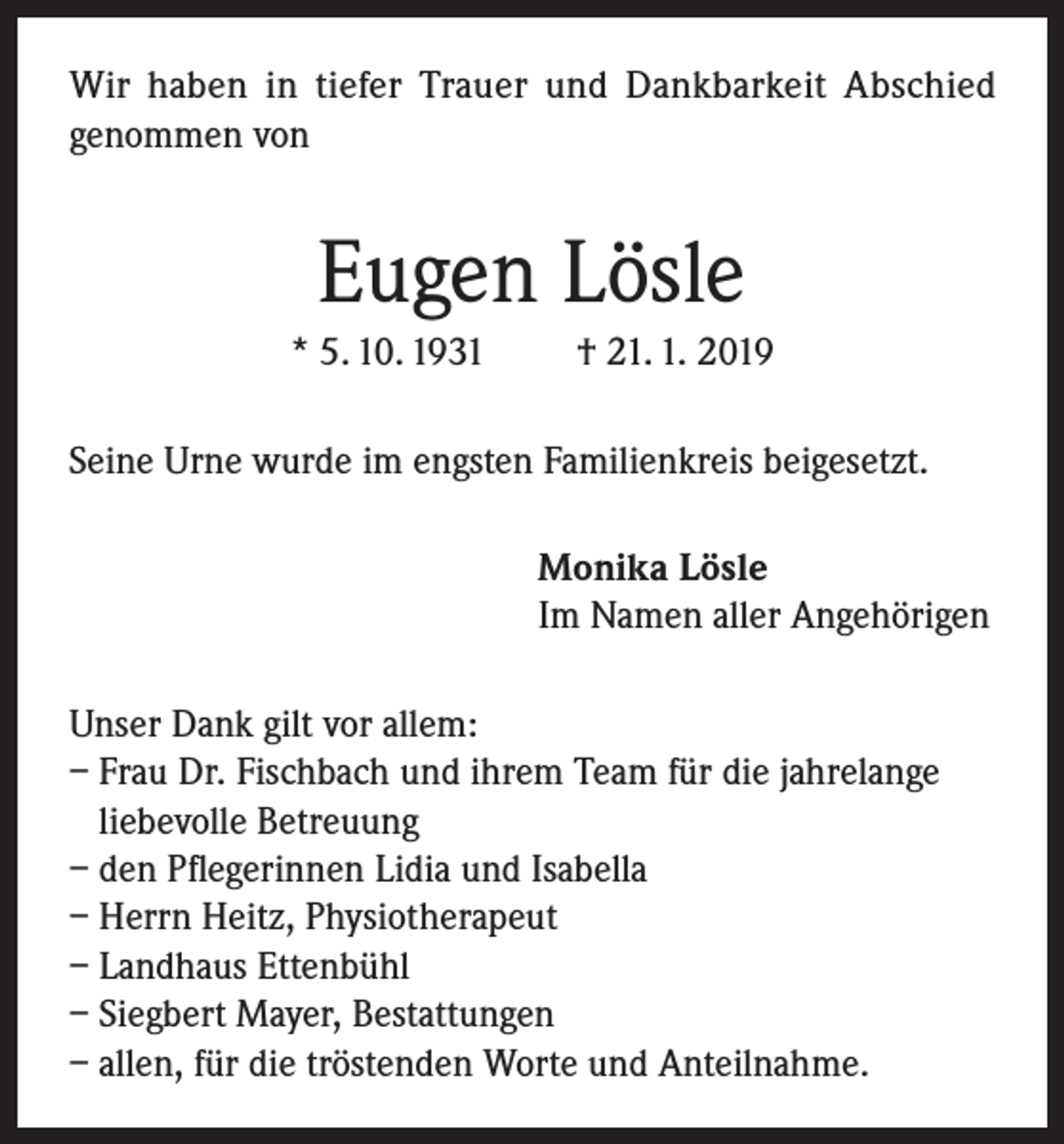 <p>Wir haben in tiefer Trauer und Dankbarkeit Abschied<br />genommen von</p><p>Eugen Lösle<br />* 5. 10. 1931</p><p>† 21. 1. 2019</p><p>Seine Urne wurde im engsten Familienkreis beigesetzt.<br />Monika Lösle<br />Im Namen aller Angehörigen<br />Unser Dank gilt vor allem:<br />– Frau Dr. Fischbach und ihrem Team für die jahrelange<br />liebevolle Betreuung<br />– den Pflegerinnen Lidia und Isabella<br />– Herrn Heitz, Physiotherapeut<br />– Landhaus Ettenbühl<br />– Siegbert Mayer, Bestattungen<br />– allen, für die tröstenden Worte und Anteilnahme.</p>