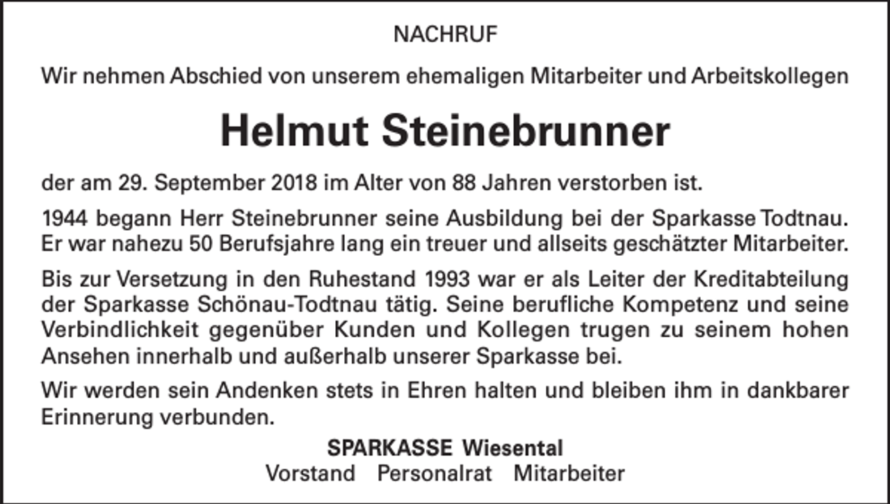 <p>NACHRUF<br />Wir nehmen Abschied von unserem ehemaligen Mitarbeiter und Arbeitskollegen</p><p>Helmut Steinebrunner<br />der am 29. September 2018 im Alter von 88 Jahren verstorben ist.<br />1944 begann Herr Steinebrunner seine Ausbildung bei der Sparkasse Todtnau.<br />Er war nahezu 50 Berufsjahre lang ein treuer und allseits geschätzter Mitarbeiter.<br />Bis zur Versetzung in den Ruhestand 1993 war er als Leiter der Kreditabteilung<br />der Sparkasse Schönau-Todtnau tätig. Seine berufliche Kompetenz und seine<br />­Verbindlichkeit gegenüber Kunden und Kollegen trugen zu seinem hohen<br />Ansehen innerhalb und außerhalb unserer Sparkasse bei.<br />Wir werden sein Andenken stets in Ehren halten und bleiben ihm in dankbarer<br />Erinnerung verbunden.<br />SPARKASSE Wiesental<br />Vorstand Personalrat Mitarbeiter</p>