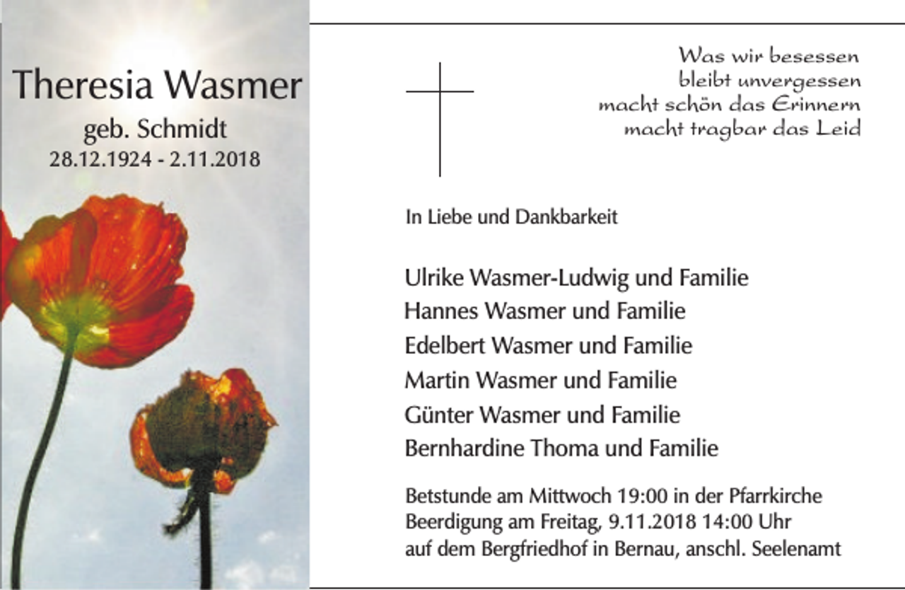 <p>Theresia Wasmer<br />geb. Schmidt</p><p>Was wir besessen<br />bleibt unvergessen<br />macht schön das Erinnern<br />macht tragbar das Leid</p><p>28.12.1924 - 2.11.2018<br />In Liebe und Dankbarkeit</p><p>Ulrike Wasmer-Ludwig und Familie<br />Hannes Wasmer und Familie<br />Edelbert Wasmer und Familie<br />Martin Wasmer und Familie<br />Günter Wasmer und Familie<br />Bernhardine Thoma und Familie<br />Betstunde am Mittwoch 19:00 in der Pfarrkirche<br />Beerdigung am Freitag, 9.11.2018 14:00 Uhr<br />auf dem Bergfriedhof in Bernau, anschl. Seelenamt</p>