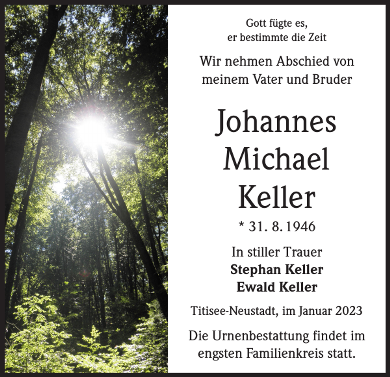 <p>Gott fügte es,<br />er bestimmte die Zeit</p><p>Wir nehmen Abschied von<br />meinem Vater und Bruder</p><p>Johannes<br />Michael<br />Keller<br />* 31. 8. 1946<br />In stiller Trauer<br />Stephan Keller<br />Ewald Keller<br />Titisee-Neustadt, im Januar 2023</p><p>Die Urnenbestattung findet im<br />engsten Familienkreis statt.</p>