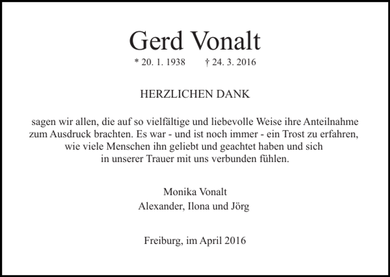 <p>Gerd Vonalt<br />* 20. 1. 1938</p><p>† 24. 3. 2016</p><p>HERZLICHEN DANK<br />sagen wir allen, die auf so vielfältige und liebevolle Weise ihre Anteilnahme<br />zum Ausdruck brachten. Es war - und ist noch immer - ein Trost zu erfahren,<br />wie viele Menschen ihn geliebt und geachtet haben und sich<br />in unserer Trauer mit uns verbunden fühlen.<br />Monika Vonalt<br />Alexander, Ilona und Jörg<br />Freiburg, im April 2016</p>