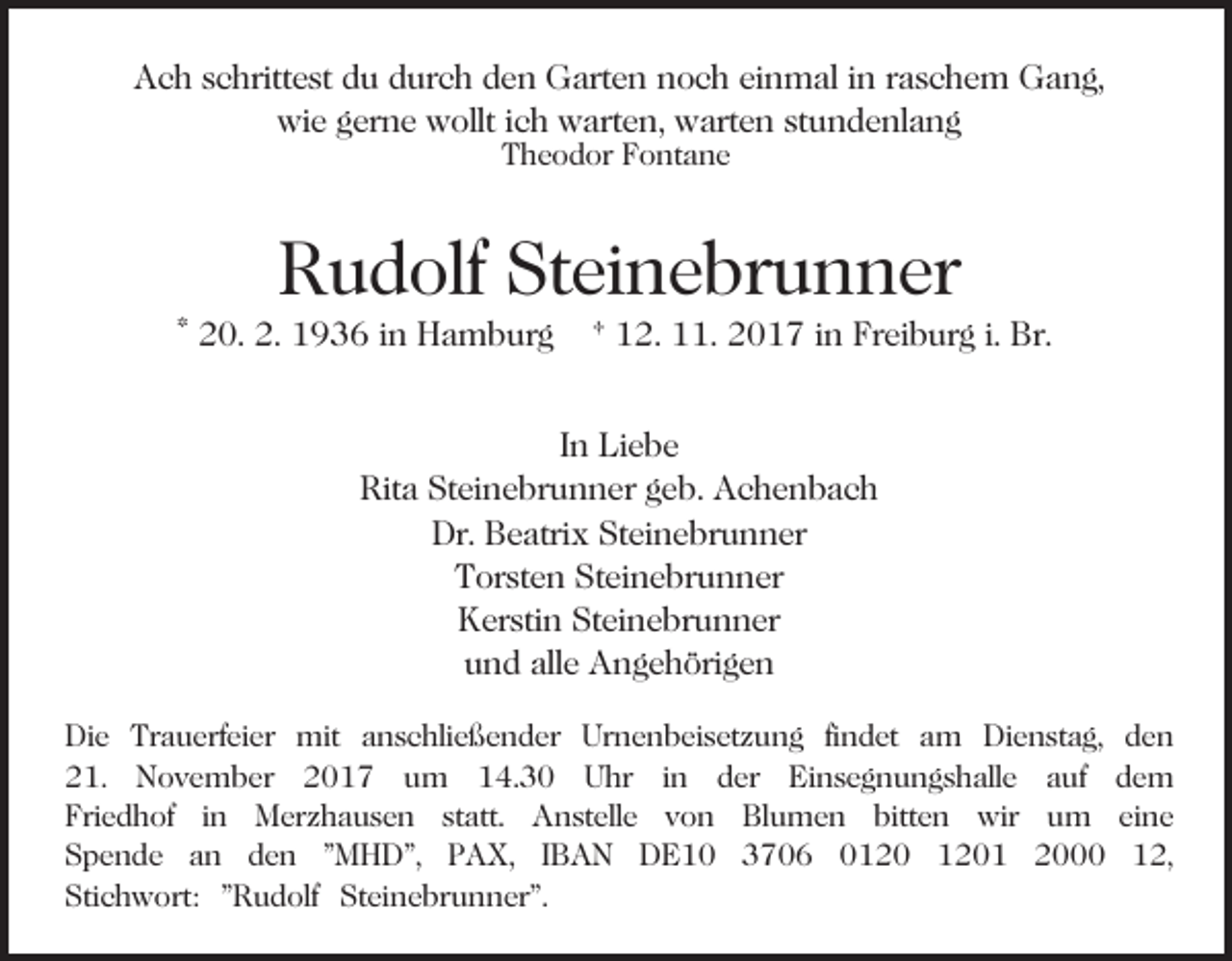 <p>AAch<br />c h sschrittest<br />c hritt e st ddu<br />u ddurch<br />ur c h den<br />d e n Garten<br />G art e n noch<br />n o c h einmal<br />ei n mal iinn rraschem<br />a s c h e m Gang,<br />G a n g,<br />wi<br />e ggerne<br />er n e wwollt<br />ollt i cich<br />h wwarten,<br />art e n, warten<br />w art e n st<br />u n d e nl a n g<br />wie<br />stundenlang<br />TTheodor<br />h e o d or FFontane<br />o nt a n e</p><p>RRudolf<br />u d olf St<br />ei n e br u n n er<br />Steinebrunner</p><p>* 20.<br />2 0. 2.<br />2. 1936<br />1 9 3 6 iinn Hamburg<br />H a m b ur g</p><p>1 2. 11.<br />. 2017<br />2 0 1 7 iinn Freiburg<br />Fr ei b ur g i.i. Br.<br />Br.<br />† 12.</p><p>I n Liebe<br />Li e b e<br />In<br />Rita<br />Steinebrunner<br />Rit a St<br />ei n e br u n n er ggeb.<br />e b. Achenbach<br />Ac he n bac h<br />Dr. BBeatrix<br />e atri x StSteinebrunner<br />ei n e br u n n er<br />Dr.<br />T or st e n St<br />ei n e br u n n er<br />Torsten<br />Steinebrunner<br />K er sti n StSteinebrunner<br />ei n e br u n n er<br />Kerstin<br />u n d all<br />e Angehörigen<br />A n g e h öri g e n<br />und<br />alle<br />Die<br />Di<br />e Tr<br />Trauerfeier<br />a u erf ei er mit<br />mit aanschließender<br />n s c hli e ß e n d er Urnenbeisetzung<br />Ur n e n b e i s et z u n g fi<br />findet<br />n d et am<br />a m Dienstag,<br />Di e n st a g,<br />221.<br />1. November<br />N o v e m b er 22017<br />0 1 7 uum<br />m 14.30<br />1 4. 3 0 Uhr<br />U hr iin<br />n der<br />d er Einsegnungshalle<br />Ei n s e g n u n g s h all e auf<br />a uf<br />Fri e d h of iin<br />n Merzhausen<br />M er z h a u s e n st<br />att. Anstelle<br />A n st ell e von<br />v o n Blumen<br />Bl u m e n bitt<br />e n wir<br />wi r um<br />u m<br />Friedhof<br />statt.<br />bitten<br />Spende<br />S p e n d e aan<br />n dden<br />e n ""MHD",<br />M H D", PPAX,<br />A X, I IBAN<br />B A N DDE10<br />E 1 0 33706<br />7 0 6 00120<br />1 2 0 11201<br />2 0 1<br />Stichwort:<br />Steinebrunner".<br />Sti c h w ort: ""Rudolf<br />R u d olf St<br />e i n e br u n n er".</p><p>den<br />de n<br />de m<br />dem<br />ei n e<br />eine<br />112,<br />2,</p>