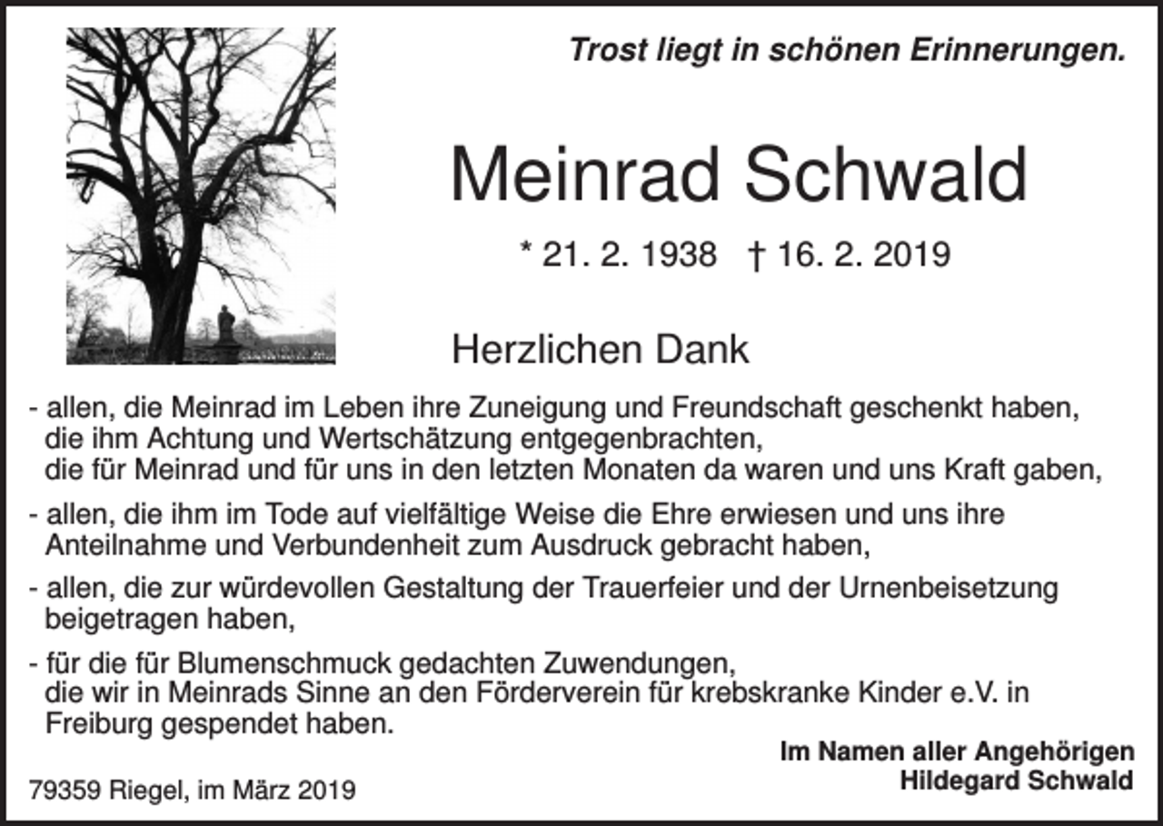 <p>Trost liegt in schönen Erinnerungen.</p><p>Meinrad Schwald<br />* 21. 2. 1938 † 16. 2. 2019</p><p>Herzlichen Dank<br />- allen, die Meinrad im Leben ihre Zuneigung und Freundschaft geschenkt haben,<br />die ihm Achtung und Wertschätzung entgegenbrachten,<br />die für Meinrad und für uns in den letzten Monaten da waren und uns Kraft gaben,<br />- allen, die ihm im Tode auf vielfältige Weise die Ehre erwiesen und uns ihre<br />Anteilnahme und Verbundenheit zum Ausdruck gebracht haben,<br />- allen, die zur würdevollen Gestaltung der Trauerfeier und der Urnenbeisetzung<br />beigetragen haben,<br />- für die für Blumenschmuck gedachten Zuwendungen,<br />die wir in Meinrads Sinne an den Förderverein für krebskranke Kinder e.V. in<br />Freiburg gespendet haben.<br />79359 Riegel, im März 2019</p><p>Im Namen aller Angehörigen<br />Hildegard Schwald</p>