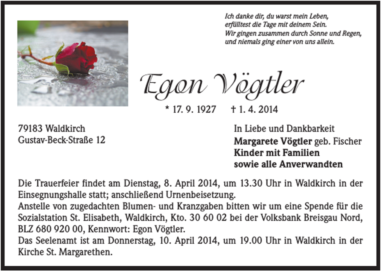 <p>Ich danke dir, du warst mein Leben,<br />erfülltest die Tage mit deinem Sein.<br />Wir gingen zusammen durch Sonne und Regen,<br />und niemals ging einer von uns allein.</p><p>Egon Vögtler<br />* 17. 9. 1929183 Waldkirch<br />Gustav-Beck-Straße 12</p><p>† 1. 4. 2014<br />In Liebe und Dankbarkeit<br />Margarete Vögtler geb. Fischer<br />Kinder mit Familien<br />sowie alle Anverwandten</p><p>Die Trauerfeier findet am Dienstag, 8. April 2014, um 13.30 Uhr in Waldkirch in der<br />Einsegnungshalle statt; anschließend Urnenbeisetzung.<br />Anstelle von zugedachten Blumen- und Kranzgaben bitten wir um eine Spende für die<br />Sozialstation St. Elisabeth, Waldkirch, Kto. 30 62 bei der Volksbank Breisgau Nord,<br />BLZ 680 920, Kennwort: Egon Vögtler.<br />Das Seelenamt ist am Donnerstag, 10. April 2014, um 19.00 Uhr in Waldkirch in der<br />Kirche St. Margarethen.</p>