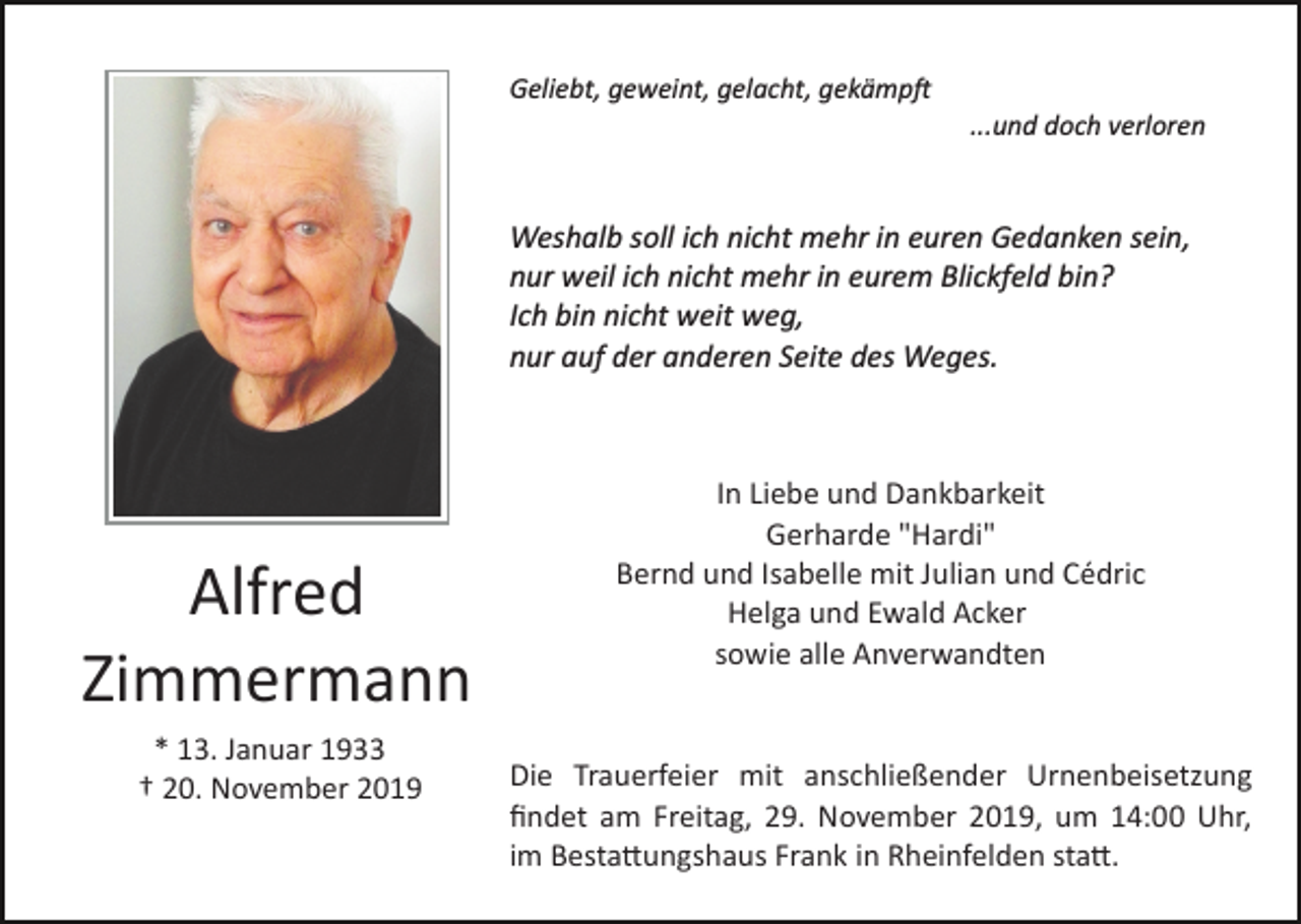 <p>Geliebt, geweint, gelacht, gekämp�<br />...und doch verloren</p><p>Weshalb soll ich nicht mehr in euren Gedanken sein,<br />nur weil ich nicht mehr in eurem Blickfeld bin?<br />Ich bin nicht weit weg,<br />nur auf der anderen Seite des Weges.</p><p>Alfred<br />Zimmermann<br />* 13. Januar 1933<br />† 20. November 2019</p><p>In Liebe und Dankbarkeit<br />Gerharde "Hardi"<br />Bernd und Isabelle mit Julian und Cédric<br />Helga und Ewald Acker<br />sowie alle Anverwandten</p><p>Die Trauerfeier mit anschließender Urnenbeisetzung<br />ﬁndet am Freitag, 29. November 2019, um 14:00 Uhr,<br />im Besta�ungshaus Frank in Rheinfelden sta�.</p>