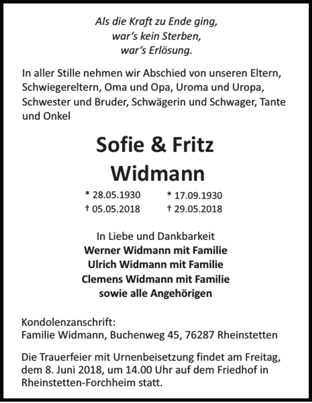 <p>Als didie<br />Als<br />e KKraft<br />r aft zu<br />zu EEnde<br />n d e gi<br />ging,<br />n g,<br />wwar‘s<br />ar ‘s kein<br />kei n St<br />er b e n,<br />Sterben,<br />wwar‘s<br />ar ‘s Erlösung.<br />Erl ös u n g.<br />IInn aller<br />all er Stille<br />Still e nehmen<br />n e h m e n wir<br />wir Abschied<br />A bs c hi e d von<br />vo n uunseren<br />ns er e n Elt<br />Eltern,<br />er n,<br />S c h wi e g er elt er n, Oma<br />O m a und<br />u n d Opa,<br />O p a, Uroma<br />Ur o m a uund<br />n d Uropa,<br />Ur o p a,<br />Schwiegereltern,<br />SSchwester<br />c h w es ter und<br />u n d Bruder,<br />Br u d er , Schwägerin<br />S c hw ä g eri n und<br />u n d SSchwager,<br />c h w a g er , Tante<br />Ta n te<br />und<br />u n d Onkel<br />O n k el</p><p>SSofie<br />ofi e &amp;&amp; Fritz<br />Fritz<br />Wi d m a n n<br />Widmann</p><p>** 28.05.1930<br />2 8. 0 5. 1 9 3 0<br />†† 05.05.2018<br />0 5. 0 5. 2 0 1 8</p><p>** 17.09.1930<br />1 7. 0 9. 1 9 3 0<br />†† 29.05.2018<br />2 9. 0 5. 2 0 1 8</p><p>IInn Liebe<br />Li e b e und<br />u n d Dankbarkeit<br />D a n k b ar keit<br />Werner<br />W er n er Widmann<br />Wi d m a n n mit<br />mit FFamilie<br />a mili e<br />Ulrich<br />Ulri<br />c h Widmann<br />Wi d m a n n mit<br />mit FFamilie<br />a mili e<br />Clemens<br />Cl<br />e m e ns Widmann<br />Wi d m a n n mit<br />mit FFamilie<br />a mili e<br />sowie<br />s o wi e alle<br />all e Angehörigen<br />A n ge h öri g e n<br />KKondolenzanschrift:<br />o n d ol e nz a ns c hrift:<br />F a mili e Widmann,<br />Wi d m a n n, Buchenweg<br />B u c h e n w e g 45,<br />4 5, 7628 6 2 8 7 Rheinstetten<br />R h ei ns te tte n<br />Familie<br />Die<br />Di<br />e TTrauerfeier<br />ra u erf ei er mit<br />mit Urnenbeisetzung<br />Ur n e n b eis e tz u n g fifindet<br />n d et am<br />a m Freitag,<br />Freit a g ,<br />d e m 8.<br />u ni 22018,<br />0 1 8, uum<br />m 114.00<br />4. Uhr<br />U hr aauf<br />uf ddem<br />e m Fri<br />e d h of iin<br />n<br />dem<br />8.JJuni<br />Friedhof<br />R h ei ns te tte n- F or c h h ei m sstatt.<br />ta tt.<br />Rheinstetten-Forchheim</p>