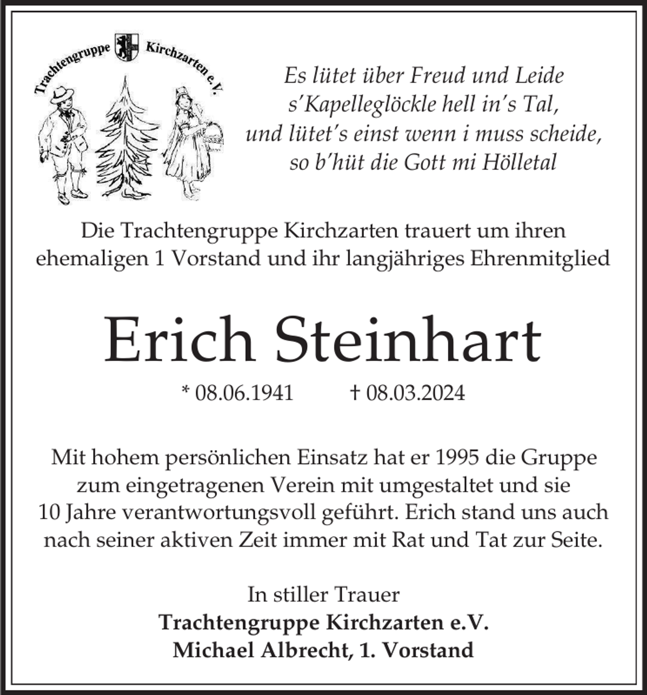 <p>Es lütet über Freud und Leide<br />s’Kapelleglöckle hell in’s Tal,<br />und lütet’s einst wenn i muss scheide,<br />so b’hüt die Gott mi Hölletal<br />Die Trachtengruppe Kirchzarten trauert um ihren<br />ehemaligen 1 Vorstand und ihr langjähriges Ehrenmitglied</p><p>Erich Steinhart<br />* 08.06.1941</p><p>† 08.03.2024</p><p>Mit hohem persönlichen Einsatz hat er 1995 die Gruppe<br />zum eingetragenen Verein mit umgestaltet und sie<br />10 Jahre verantwortungsvoll geführt. Erich stand uns auch<br />nach seiner aktiven Zeit immer mit Rat und Tat zur Seite.<br />In stiller Trauer<br />Trachtengruppe Kirchzarten e.V.<br />Michael Albrecht, 1. Vorstand</p>