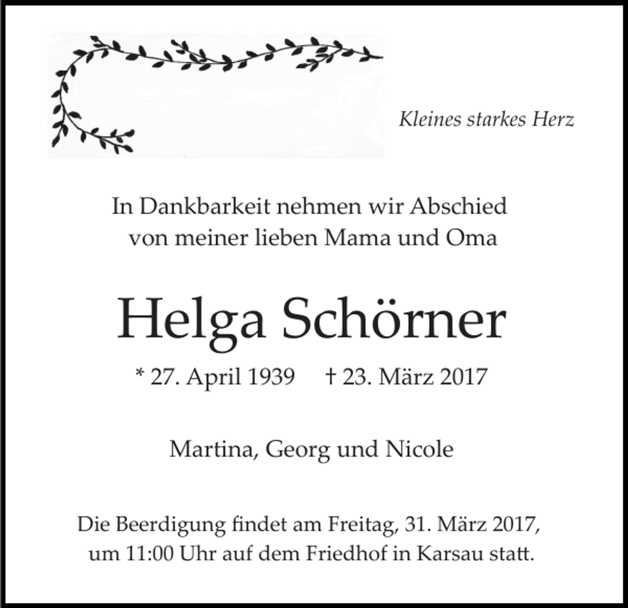 <p>Kleines starkes Herz</p><p>In Dankbarkeit nehmen wir Abschied<br />von meiner lieben Mama und Oma</p><p>Helga Schörner<br />* 27. April 1939</p><p>† 23. März 2017</p><p>Martina, Georg und Nicole<br />Die Beerdigung ﬁndet am Freitag, 31. März 2017,<br />um 11:00 Uhr auf dem Friedhof in Karsau sta�.</p>