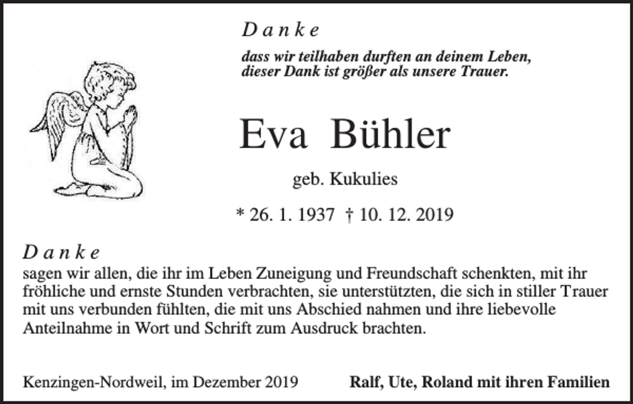 <p>Danke<br />dass wir teilhaben durften an deinem Leben,<br />dieser Dank ist größer als unsere Trauer.</p><p>Eva Bühler<br />geb. Kukulies<br />* 26. 1. 1937 † 10. 12. 2019</p><p>Danke<br />sagen wir allen, die ihr im Leben Zuneigung und Freundschaft schenkten, mit ihr<br />fröhliche und ernste Stunden verbrachten, sie unterstützten, die sich in stiller Trauer<br />mit uns verbunden fühlten, die mit uns Abschied nahmen und ihre liebevolle<br />Anteilnahme in Wort und Schrift zum Ausdruck brachten.<br />Kenzingen-Nordweil, im Dezember 2019</p><p>Ralf, Ute, Roland mit ihren Familien</p>