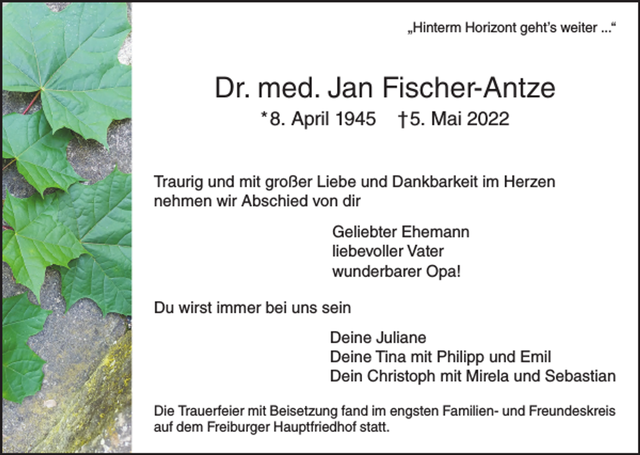 <p>„Hinterm Horizont geht’s weiter ...“</p><p>Dr. med. Jan Fischer-Antze<br />* 8. April 1945</p><p>†5. Mai 2022</p><p>Traurig und mit großer Liebe und Dankbarkeit im Herzen<br />nehmen wir Abschied von dir<br />Geliebter Ehemann<br />liebevoller Vater<br />wunderbarer Opa!<br />Du wirst immer bei uns sein<br />Deine Juliane<br />Deine Tina mit Philipp und Emil<br />Dein Christoph mit Mirela und Sebastian<br />Die Trauerfeier mit Beisetzung fand im engsten Familien- und Freundeskreis<br />auf dem Freiburger Hauptfriedhof statt.</p>