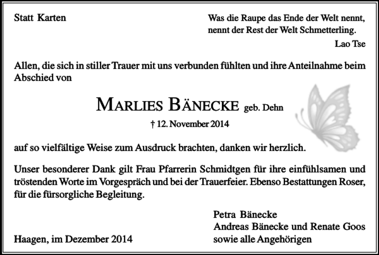 <p>Statt Karten</p><p>Was die Raupe das Ende der Welt nennt,<br />nennt der Rest der Welt Schmetterling.<br />Lao Tse</p><p>Allen, die sich in stiller Trauer mit uns verbunden fühlten und ihre Anteilnahme beim<br />Abschied von</p><p>MARLIES BÄNECKE geb. Dehn<br />† 12. November 2014</p><p>auf so vielfältige Weise zum Ausdruck brachten, danken wir herzlich.<br />Unser besonderer Dank gilt Frau Pfarrerin Schmidtgen für ihre einfühlsamen und<br />tröstenden Worte im Vorgespräch und bei der Trauerfeier. Ebenso Bestattungen Roser,<br />für die fürsorgliche Begleitung.</p><p>Haagen, im Dezember 2014</p><p>Petra Bänecke<br />Andreas Bänecke und Renate Goos<br />sowie alle Angehörigen</p>