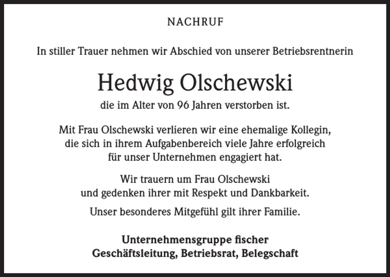 <p>NACH R U F<br />In stiller Trauer nehmen wir Abschied von unserer Betriebsrentnerin</p><p>Hedwig Olschewski<br />die im Alter von 96 Jahren verstorben ist.<br />Mit Frau Olschewski verlieren wir eine ehemalige Kollegin,<br />die sich in ihrem Aufgabenbereich viele Jahre erfolgreich<br />für unser Unternehmen engagiert hat.<br />Wir trauern um Frau Olschewski<br />und gedenken ihrer mit Respekt und Dankbarkeit.<br />Unser besonderes Mitgefühl gilt ihrer Familie.<br />Unternehmensgruppe fischer<br />Geschäftsleitung, Betriebsrat, Belegschaft</p>