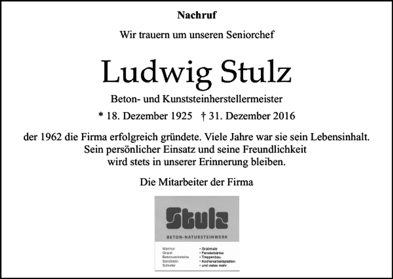 <p>Nachruf<br />Wir trauern um unseren Seniorchef</p><p>Ludwig Stulz<br />Beton- und Kunststeinherstellermeister<br />* 18. Dezember 1925 † 31. Dezember 2016<br />der 1962 die Firma erfolgreich gründete. Viele Jahre war sie sein Lebensinhalt.<br />Sein persönlicher Einsatz und seine Freundlichkeit<br />wird stets in unserer Erinnerung bleiben.<br />Die Mitarbeiter der Firma</p>