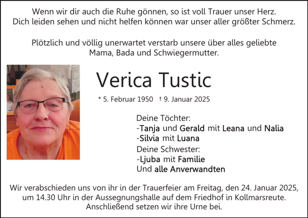<p>Wenn wir dir auch die Ruhe gönnen, so ist voll Trauer unser Herz.<br />Dich leiden sehen und nicht helfen können war unser aller größter Schmerz.<br />Plötzlich und völlig unerwartet verstarb unsere über alles geliebte<br />Mama, Bada und Schwiegermutter.</p><p>Verica Tustic<br />* 5. Februar 1950 † 9. Januar 2025</p><p>Deine Töchter:<br />und<br />mit<br />mit<br />Deine Schwester:<br />mit<br />Und</p><p>und</p><p>Wir verabschieden uns von ihr in der Trauerfeier am Freitag, den 24. Januar 2025,<br />um 14.30 Uhr in der Aussegnungshalle auf dem Friedhof in Kollmarsreute.<br />Anschließend setzen wir ihre Urne bei.</p>