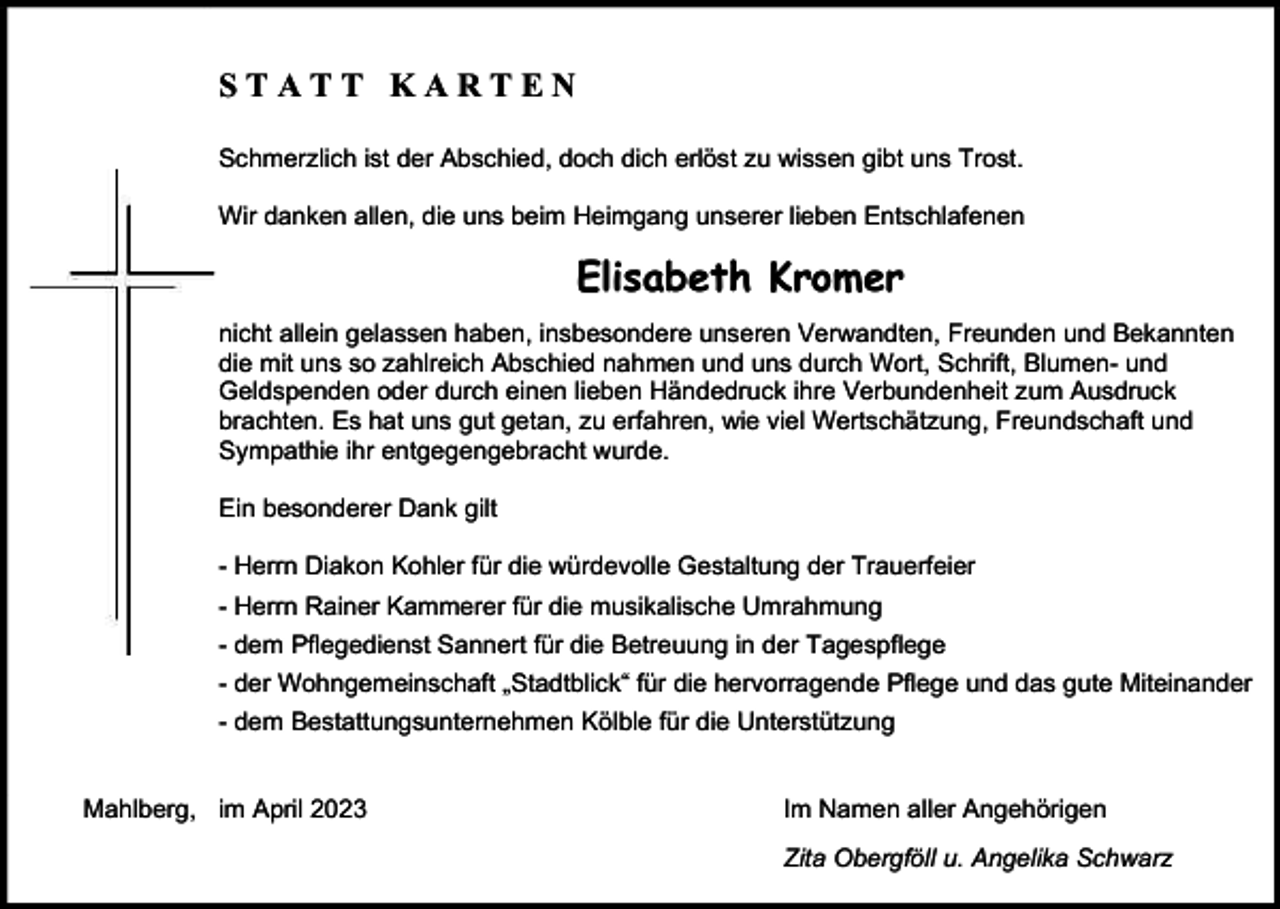 <p>STATT KARTEN<br />Schmerzlich ist der Abschied, doch dich erlöst zu wissen gibt uns Trost.<br />Wir danken allen, die uns beim Heimgang unserer lieben Entschlafenen</p><p>Elisabeth Kromer<br />nicht allein gelassen haben, insbesondere unseren Verwandten, Freunden und Bekannten<br />die mit uns so zahlreich Abschied nahmen und uns durch Wort, Schrift, Blumen- und<br />Geldspenden oder durch einen lieben Händedruck ihre Verbundenheit zum Ausdruck<br />brachten. Es hat uns gut getan, zu erfahren, wie viel Wertschätzung, Freundschaft und<br />Sympathie ihr entgegengebracht wurde.<br />Ein besonderer Dank gilt<br />- Herrn Diakon Kohler für die würdevolle Gestaltung der Trauerfeier<br />- Herrn Rainer Kammerer für die musikalische Umrahmung<br />- dem Pflegedienst Sannert für die Betreuung in der Tagespflege<br />- der Wohngemeinschaft „Stadtblick“ für die hervorragende Pflege und das gute Miteinander<br />- dem Bestattungsunternehmen Kölble für die Unterstützung</p><p>Mahlberg, im April 2023</p><p>Im Namen aller Angehörigen<br />Zita Obergföll u. Angelika Schwarz</p>