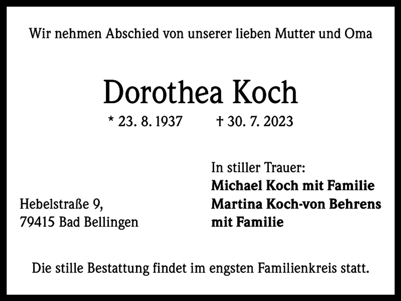 <p>Wir nehmen Abschied von unserer lieben Mutter und Oma</p><p>Dorothea Koch<br />* 23. 8. 1937</p><p>Hebelstraße 9,<br />79415 Bad Bellingen</p><p>† 30. 7. 2023<br />In stiller Trauer:<br />Michael Koch mit Familie<br />Martina Koch-von Behrens<br />mit Familie</p><p>Die stille Bestattung findet im engsten Familienkreis statt.</p>