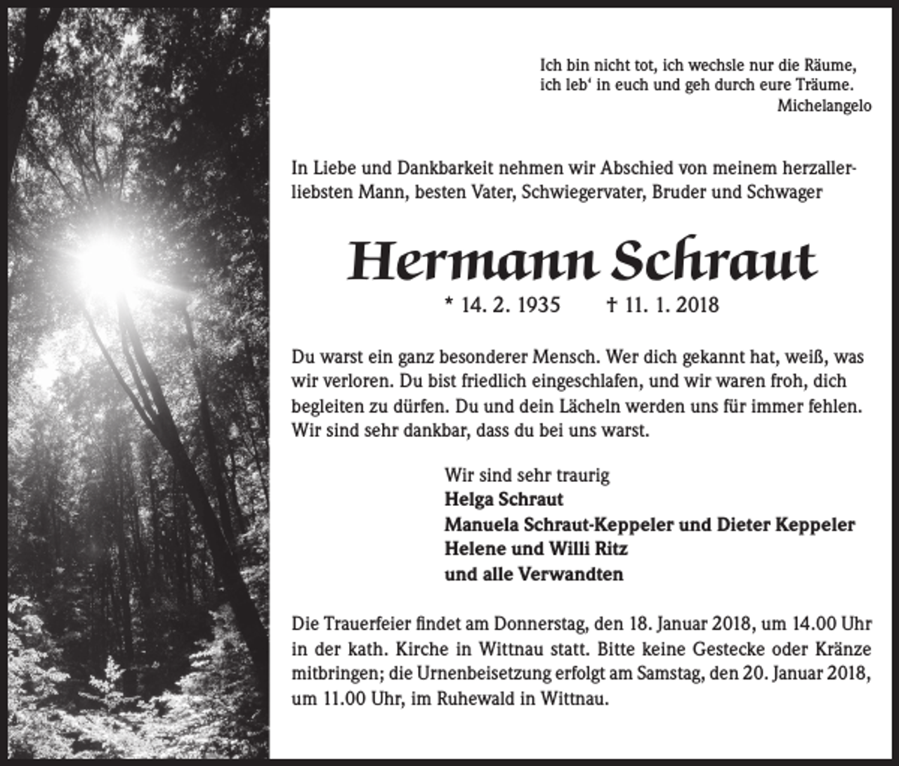 <p>Ich bin nicht tot, ich wechsle nur die Räume,<br />ich leb‘ in euch und geh durch eure Träume.<br />Michelangelo</p><p>In Liebe und Dankbarkeit nehmen wir Abschied von meinem herzallerliebsten Mann, besten Vater, Schwiegervater, Bruder und Schwager</p><p>Hermann Schraut<br />* 14. 2. 1935 † 11. 1. 2018</p><p>Du warst ein ganz besonderer Mensch. Wer dich gekannt hat, weiß, was<br />wir verloren. Du bist friedlich eingeschlafen, und wir waren froh, dich<br />begleiten zu dürfen. Du und dein Lächeln werden uns für immer fehlen.<br />Wir sind sehr dankbar, dass du bei uns warst.<br />Wir sind sehr traurig<br />Helga Schraut<br />Manuela Schraut-Keppeler und Dieter Keppeler<br />Helene und Willi Ritz<br />und alle Verwandten<br />Die Trauerfeier findet am Donnerstag, den 18. Januar 2018, um 14.00 Uhr<br />in der kath. Kirche in Wittnau statt. Bitte keine Gestecke oder Kränze<br />mitbringen; die Urnenbeisetzung erfolgt am Samstag, den 20. Januar 2018,<br />um 11.00 Uhr, im Ruhewald in Wittnau.</p>