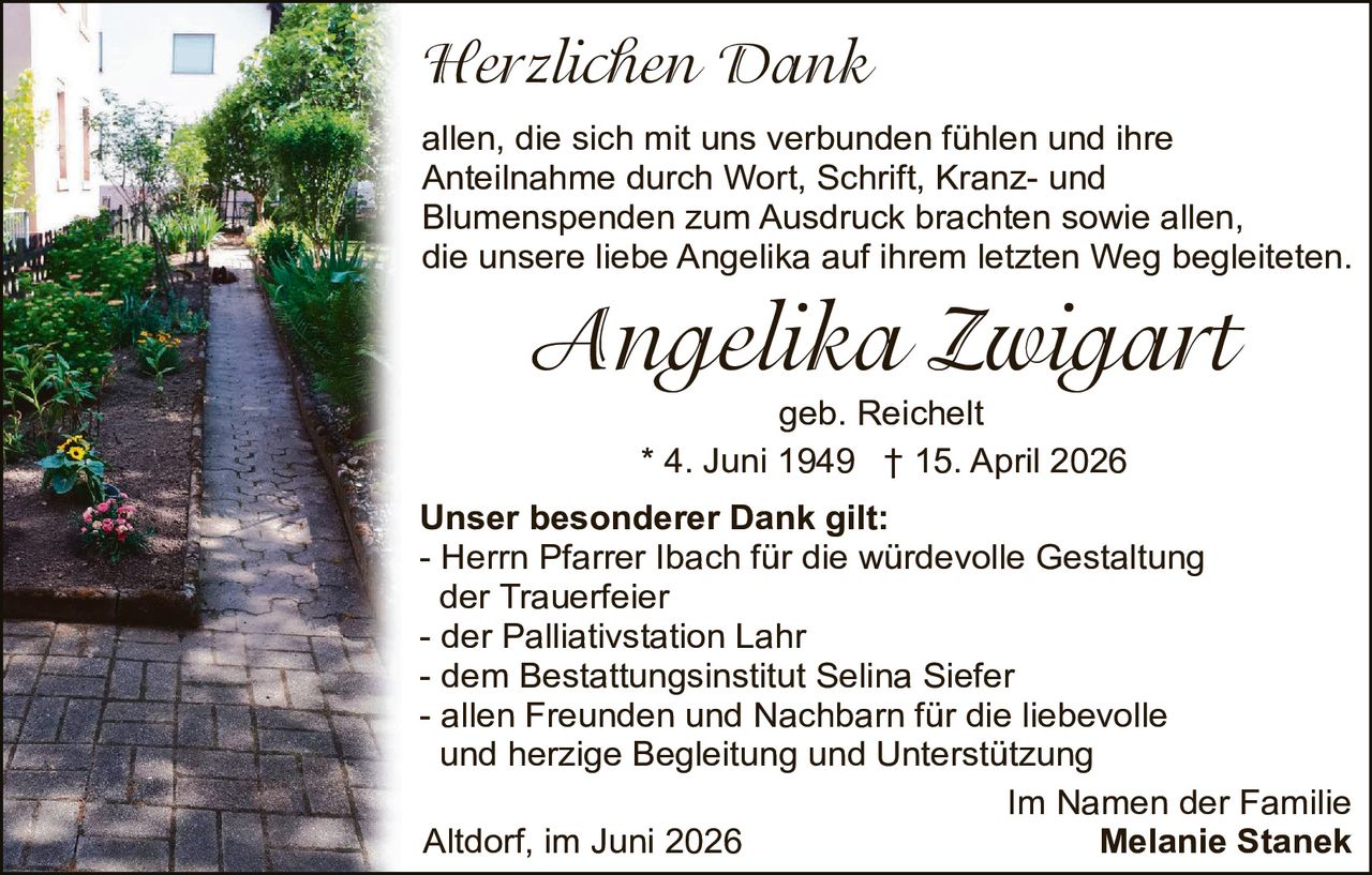 <p><strong>Herzlichen Dank</strong></p>

<p>allen, die sich mit uns verbunden fühlen und ihre Anteilnahme durch Wort, Schrift, Kranz- und Blumenspenden zum Ausdruck brachten sowie allen, die unsere liebe Angelika auf ihrem letzten Weg begleiteten.</p>

<p><strong>Angelika Zwiggart</strong><br>geb. Reichelt<br>* 4. Juni 1949 † 15. April 2026</p>

<p><strong>Unser besonderer Dank gilt:</strong><br>- Herrn Pfarrer Ibach für die würdevolle Gestaltung der Trauerfeier<br>- der Palliativstation Lahr<br>- dem Bestattungsinstitut Selina Siefer<br>- allen Freunden und Nachbarn für die liebevolle und herzige Begleitung und Unterstützung</p>

<p>Im Namen der Familie<br>Altdorf, im Juni 2026<br><strong>Melanie Stanek</strong></p>