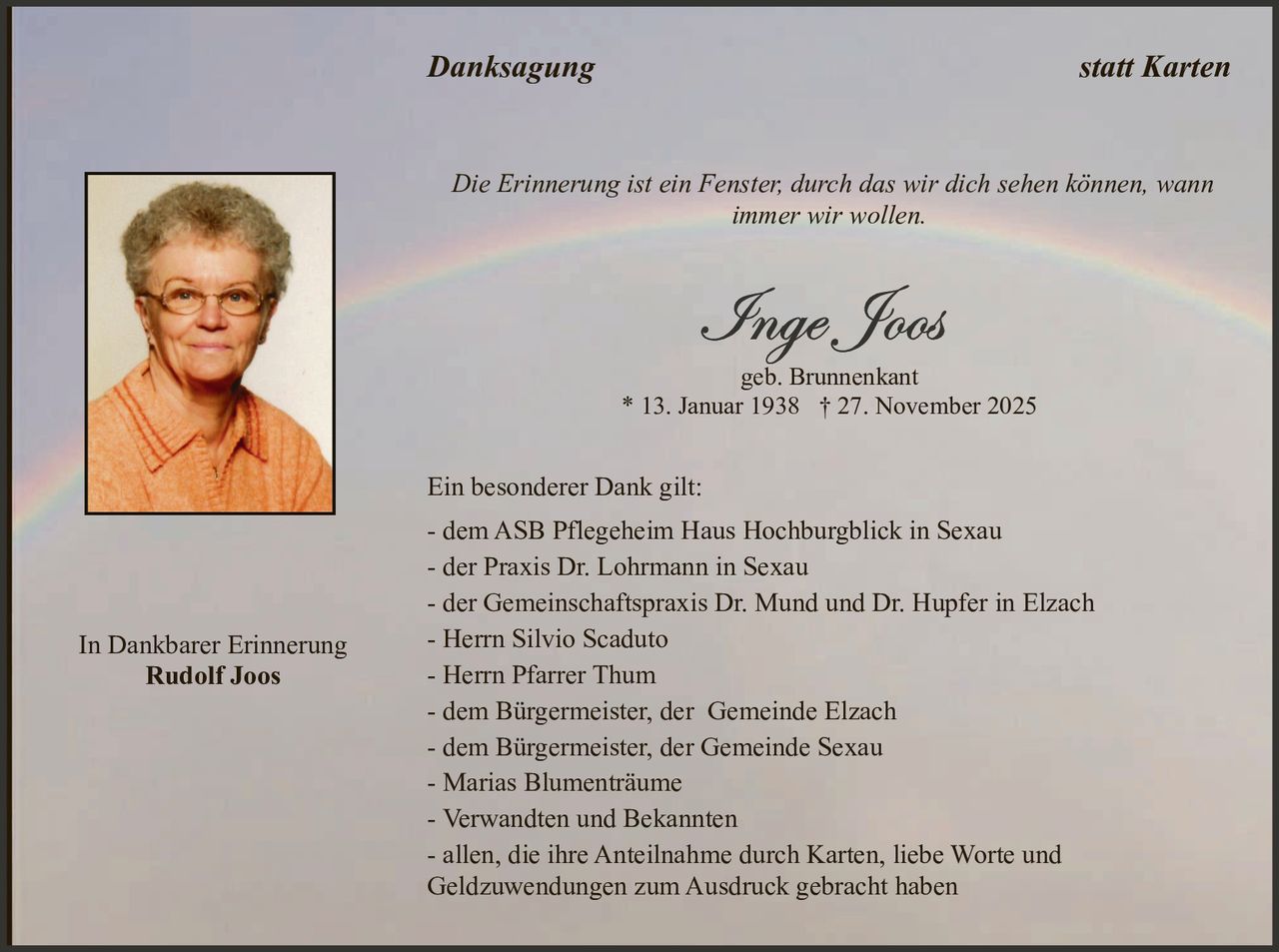 Danksagung

statt Karten

Die Erinnerung ist ein Fenster, durch das wir dich sehen können, wann
immer wir wollen.

geb. Brunnenkant
* 13. Januar 1938 † 27. November 2025

Ein besonderer Dank gilt:

In Dankbarer Erinnerung
Rudolf Joos

- dem ASB Pflegeheim Haus Hochburgblick in Sexau
- der Praxis Dr. Lohrmann in Sexau
- der Gemeinschaftspraxis Dr. Mund und Dr. Hupfer in Elzach
- Herrn Silvio Scaduto
- Herrn Pfarrer Thum
- dem Bürgermeister, der Gemeinde Elzach
- dem Bürgermeister, der Gemeinde Sexau
- Marias Blumenträume
- Verwandten und Bekannten
- allen, die ihre Anteilnahme durch Karten, liebe Worte und
Geldzuwendungen zum Ausdruck gebracht haben