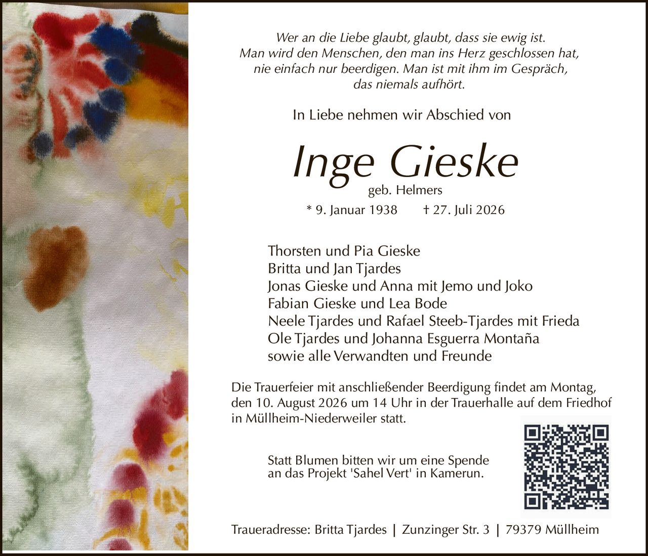 <p><i>Wer an die Liebe glaubt, glaubt, dass sie ewig ist.<br>Man wird den Menschen, den man ins Herz geschlossen hat,<br>nie einfach nur beerdigen. Man ist mit ihm im Gespräch,<br>das niemals aufhört.</i></p><p>In Liebe nehmen wir Abschied von</p><p><strong>Inge Gieske</strong><br>geb. Helmers<br>* 9. Januar 1938 † 27. Juli 2026</p><p>Thorsten und Pia Gieske<br>Britta und Jan Tjardes<br>Jonas Gieske und Anna mit Jemo und Joko<br>Fabian Gieske und Lea Bode<br>Neele Tjardes und Rafael Steeb-Tjardes mit Frieda<br>Ole Tjardes und Johanna Esguerra Montaña<br>sowie alle Verwandten und Freunde</p><p>Die Trauerfeier mit anschließender Beerdigung findet am Montag, den 10. August 2026 um 14 Uhr in der Trauerhalle auf dem Friedhof in Müllheim-Niederweiler statt.</p><p>Traueradresse: Britta Tjardes | Zunzinger Str. 3 | 79379 Müllheim</p><p>Statt Blumen bitten wir um eine Spende an das Projekt 'Sahel Vert' in Kamerun.</p>