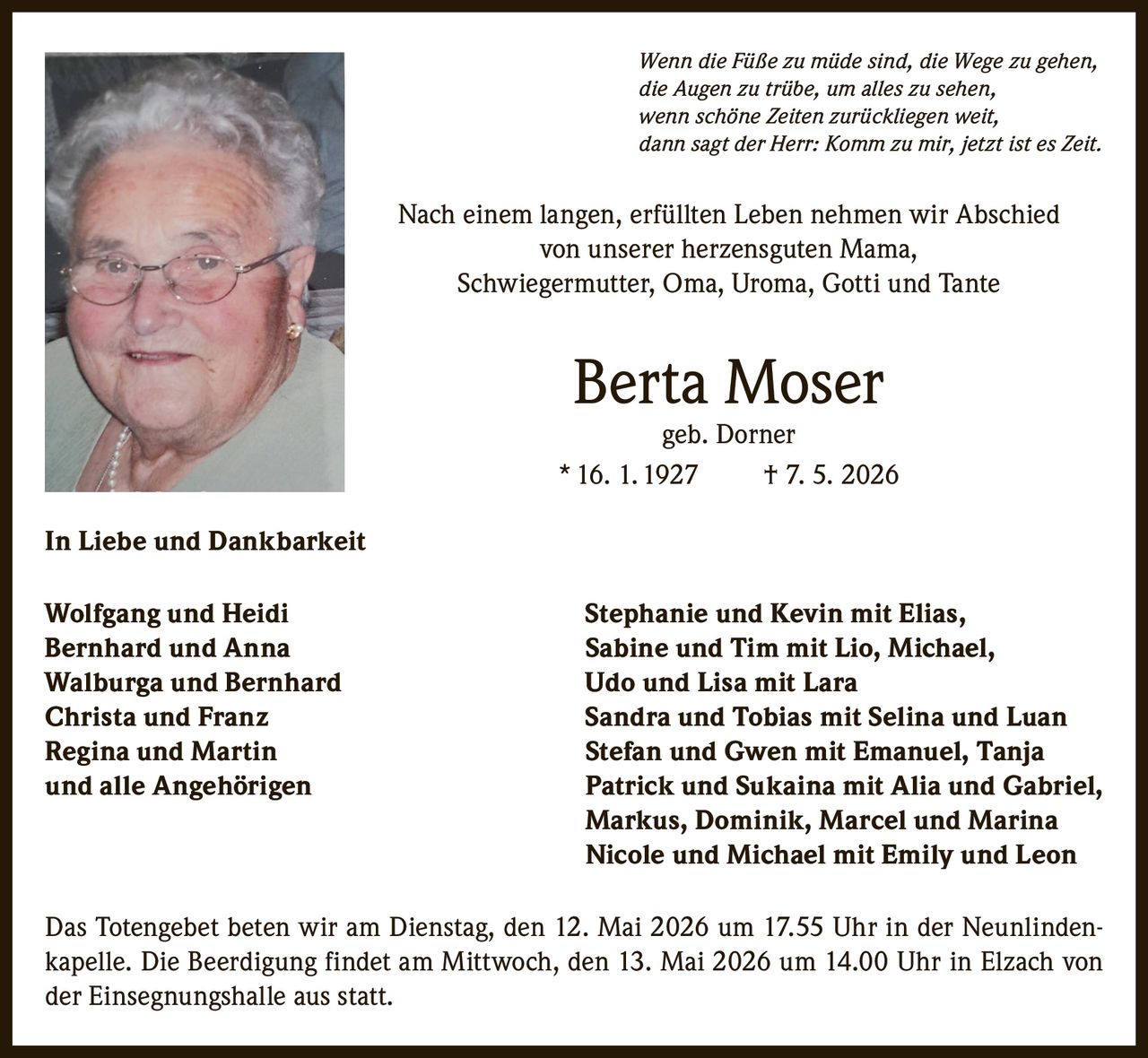 <i>Wenn die Füße zu müde sind, die Wege zu gehen,<br>die Augen zu trübe, um alles zu sehen,<br>wenn schöne Zeiten zurückliegen weit,<br>dann sagt der Herr: Komm zu mir, jetzt ist es Zeit.</i><br><br><p>Nach einem langen, erfüllten Leben nehmen wir Abschied von unserer herzensguten Mama, Schwiegermutter, Oma, Uroma, Gotti und Tante</p><br><p><strong>Berta Moser geb. Dorner</strong><br>* 16. 1. 1927 † 7. 5. 2026</p><br><p><strong>In Liebe und Dankbarkeit</strong></p><br><p>Wolfgang und Heidi<br>Stephanie und Kevin mit Elias,<br>Bernhard und Anna<br>Sabine und Tim mit Lio, Michael,<br>Walburga und Bernhard<br>Udo und Lisa mit Lara<br>Christa und Franz<br>Sandra und Tobias mit Selina und Luan<br>Regina und Martin<br>Stefan und Gwen mit Emanuel, Tanja<br>und alle Angehörigen<br>Patrick und Sukaina mit Alia und Gabriel,<br>Markus, Dominik, Marcel und Marina<br>Nicole und Michael mit Emily und Leon</p><br><p>Das Totengebet beten wir am Dienstag, den 12. Mai 2026 um 17.55 Uhr in der Neunlindenkapelle. Die Beerdigung findet am Mittwoch, den 13. Mai 2026 um 14.00 Uhr in Elzach von der Einsegnungshalle aus statt.</p>