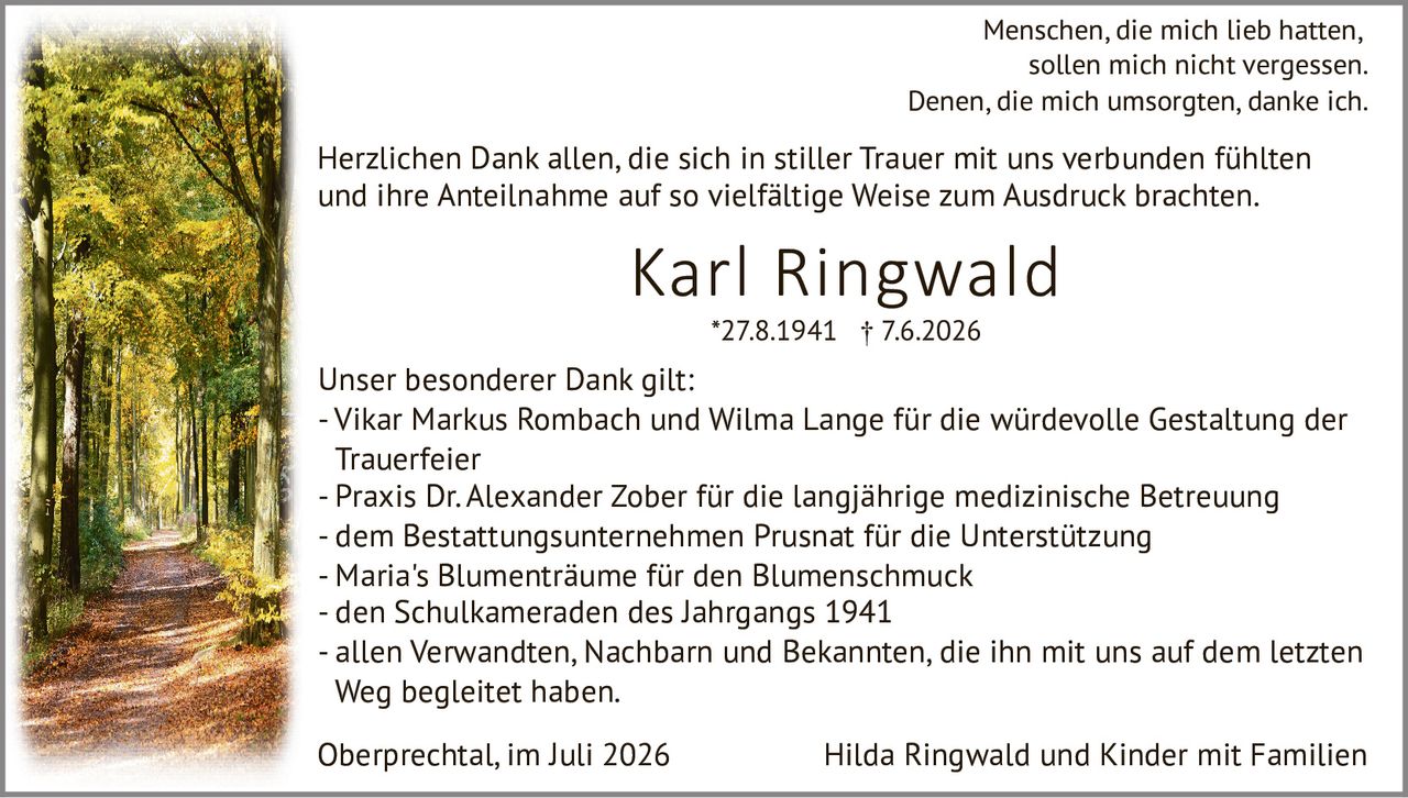 <p><i>Menschen, die mich lieb hatten, sollen mich nicht vergessen.<br>Denen, die mich umsorgten, danke ich.</i></p><p><strong>Karl Ringwald</strong><br>*27.8.1941 † 7.6.2026</p><p>Herzlichen Dank allen, die sich in stiller Trauer mit uns verbunden fühlten und ihre Anteilnahme auf so vielfältige Weise zum Ausdruck brachten.</p><p>Unser besonderer Dank gilt:</p><ul><li>Vikar Markus Rombach und Wilma Lange für die würdevolle Gestaltung der Trauerfeier</li><li>Praxis Dr. Alexander Zober für die langjährige medizinische Betreuung</li><li>dem Bestattungsunternehmen Prusnat für die Unterstützung</li><li>Maria's Blumenträume für den Blumenschmuck</li><li>den Schulkameraden des Jahrgangs 1941</li><li>allen Verwandten, Nachbarn und Bekannten, die ihn mit uns auf dem letzten Weg begleitet haben.</li></ul><p>Oberprechtal, im Juli 2026 &nbsp;&nbsp;&nbsp;&nbsp;&nbsp;&nbsp;&nbsp;&nbsp;&nbsp;&nbsp;&nbsp;&nbsp;&nbsp;&nbsp;&nbsp;&nbsp; Hilda Ringwald und Kinder mit Familien</p>