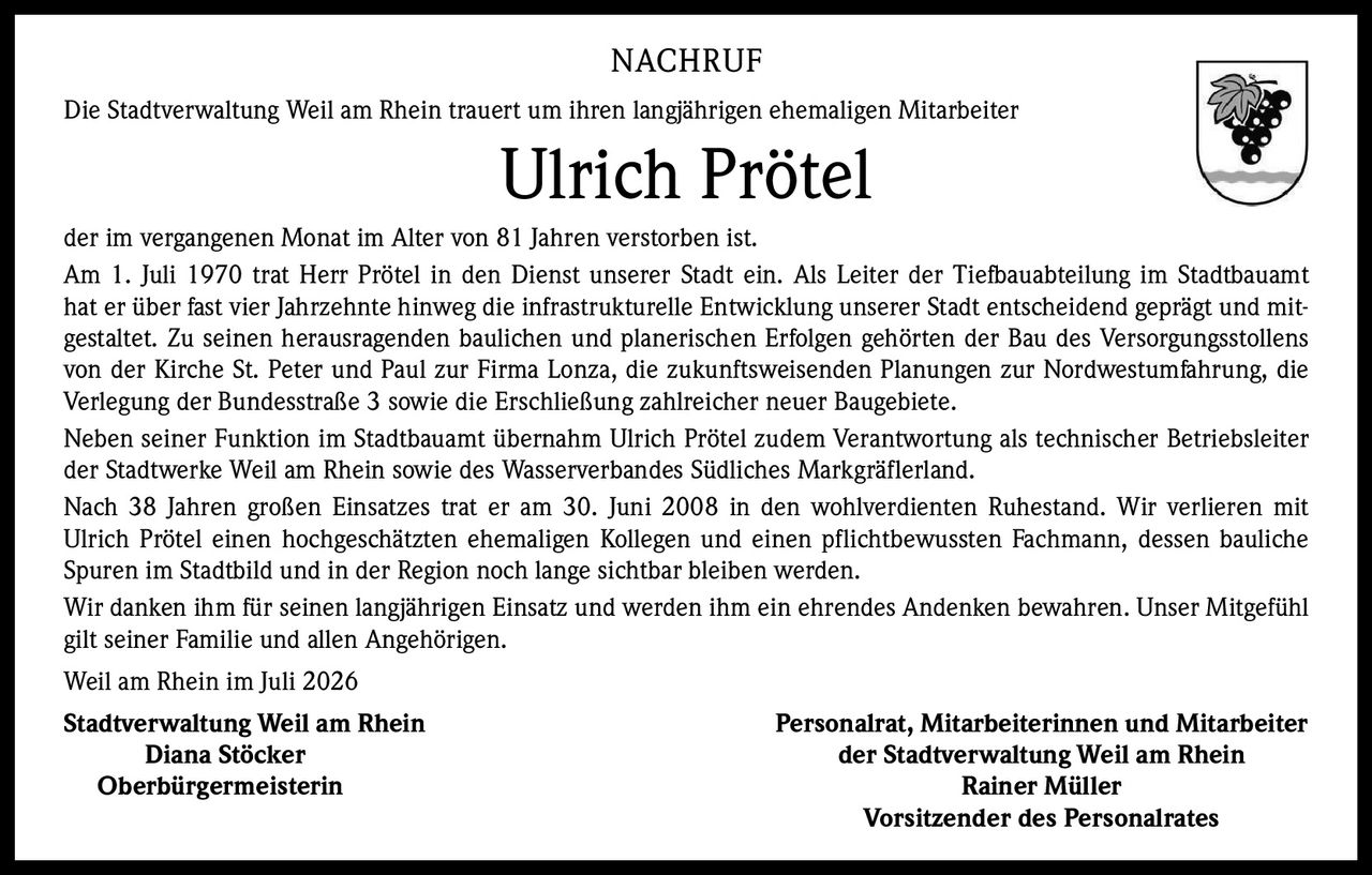 <p>Die Stadtverwaltung Weil am Rhein trauert um ihren langjährigen ehemaligen Mitarbeiter Ulrich Prötel der im vergangenen Monat im Alter von 81 Jahren verstorben ist.</p>

<p>Am 1. Juli 1970 trat Herr Prötel in den Dienst unserer Stadt ein. Als Leiter der Tiefbauabteilung im Stadtbauamt hat er über fast vier Jahrzehnte hinweg die infrastrukturelle Entwicklung unserer Stadt entscheidend geprägt und mitgestaltet. Zu seinen herausragenden baulichen und planerischen Erfolgen gehörten der Bau des Versorgungsstollens von der Kirche St. Peter und Paul zur Firma Lonza, die zukunftsweisenden Planungen zur Nordwestumfahrung, die Verlegung der Bundesstraße 3 sowie die Erschließung zahlreicher neuer Baugebiete.</p>

<p>Neben seiner Funktion im Stadtbauamt übernahm Ulrich Prötel zudem Verantwortung als technischer Betriebsleiter der Stadtwerke Weil am Rhein sowie des Wasserverbandes Südliches Markgräflerland.</p>

<p>Nach 38 Jahren großen Einsatzes trat er am 30. Juni 2008 in den wohlverdienten Ruhestand. Wir verlieren mit Ulrich Prötel einen hochgeschätzten ehemaligen Kollegen und einen pflichtbewussten Fachmann, dessen bauliche Spuren im Stadtbild und in der Region noch lange sichtbar bleiben werden.</p>

<p>Wir danken ihm für seinen langjährigen Einsatz und werden ihm ein ehrendes Andenken bewahren. Unser Mitgefühl gilt seiner Familie und allen Angehörigen.</p>

<p>Weil am Rhein im Juli 2026</p>

<p><strong>Stadtverwaltung Weil am Rhein</strong><br/>Diana Stöcker<br/>Oberbürgermeisterin</p>

<p><strong>Personalrat, Mitarbeiterinnen und Mitarbeiter der Stadtverwaltung Weil am Rhein</strong><br/>Rainer Müller<br/>Vorsitzender des Personalrates</p>