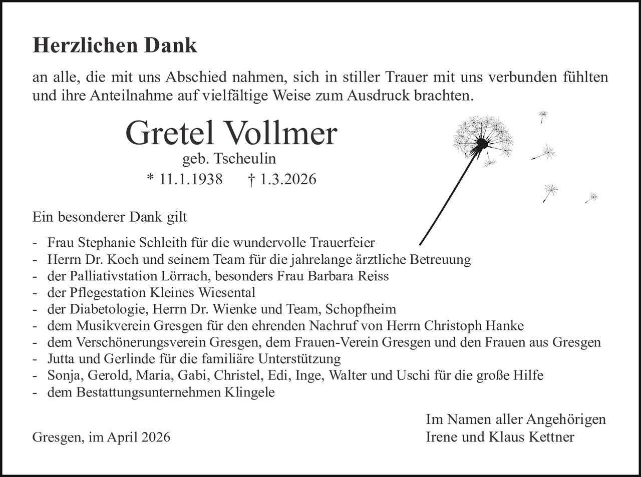 Herzlichen Dank
an alle, die mit uns Abschied nahmen, sich in stiller Trauer mit uns verbunden fühlten
und ihre Anteilnahme auf vielfältige Weise zum Ausdruck brachten.

Gretel Vollmer
geb. Tscheulin
* 11.1.1938
† 1.3.2026

Ein besonderer Dank gilt
- Frau Stephanie Schleith für die wundervolle Trauerfeier
- Herrn Dr. Koch und seinem Team für die jahrelange ärztliche Betreuung
- der Palliativstation Lörrach, besonders Frau Barbara Reiss
- der Pflegestation Kleines Wiesental
- der Diabetologie, Herrn Dr. Wienke und Team, Schopfheim
- dem Musikverein Gresgen für den ehrenden Nachruf von Herrn Christoph Hanke
- dem Verschönerungsverein Gresgen, dem Frauen-Verein Gresgen und den Frauen aus Gresgen
- Jutta und Gerlinde für die familiäre Unterstützung
- Sonja, Gerold, Maria, Gabi, Christel, Edi, Inge, Walter und Uschi für die große Hilfe
- dem Bestattungsunternehmen Klingele
Gresgen, im April 2026

Im Namen aller Angehörigen
Irene und Klaus Kettner