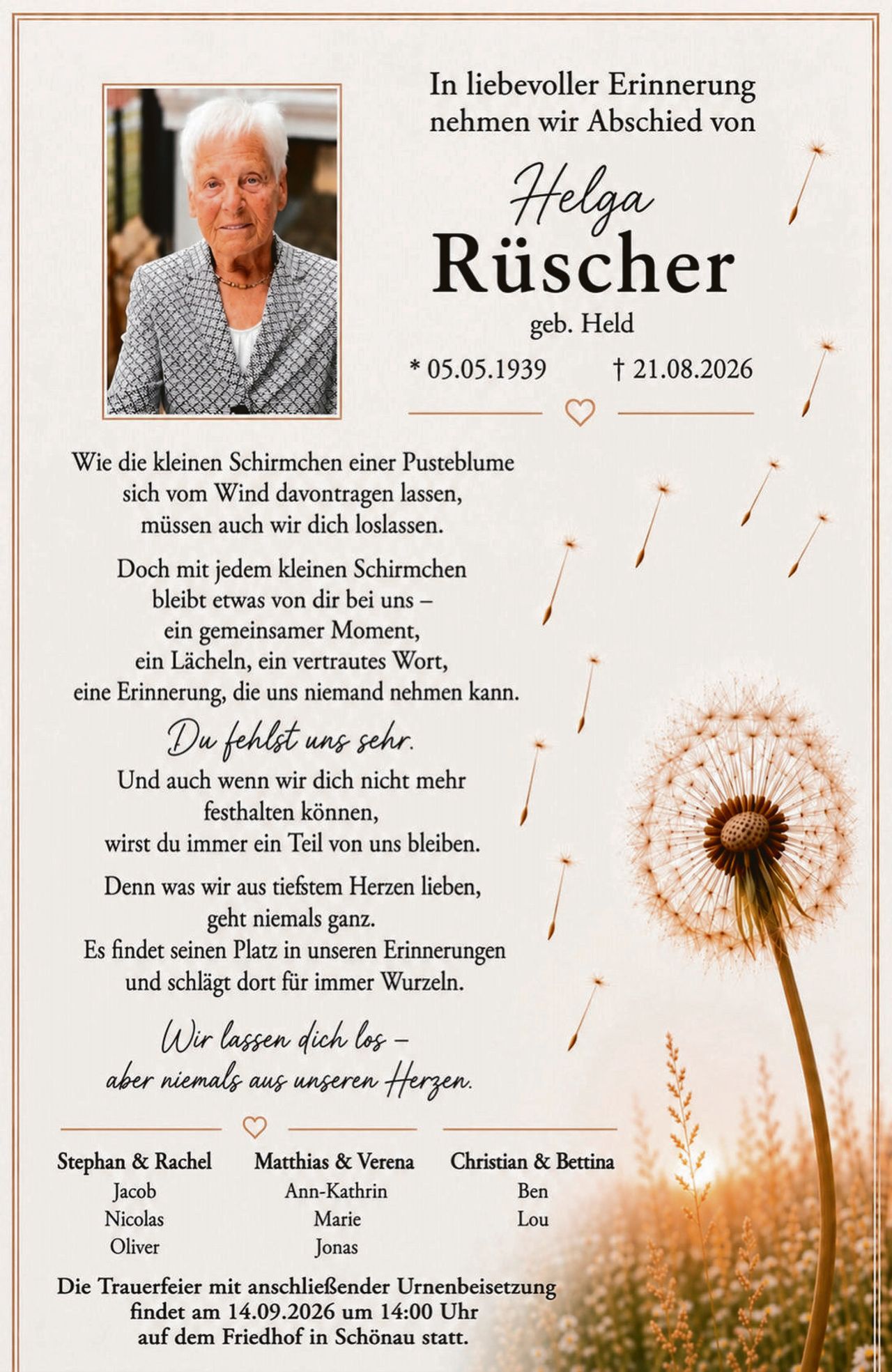 <p>In liebevoller Erinnerung nehmen wir Abschied von</p>

<p><strong>Helga Rüscher</strong></p>

<p>geb. Held</p>

<p>* 05.05.1939     † 21.08.2026</p>

<p>Wie die kleinen Schirmchen einer Pusteblume sich vom Wind davontragen lassen, müssen auch wir dich loslassen.</p>

<p>Doch mit jedem kleinen Schirmchen bleibt etwas von dir bei uns – ein gemeinsamer Moment, ein Lächeln, ein vertrautes Wort, eine Erinnerung, die uns niemand nehmen kann.</p>

<p><i>Du fehlst uns sehr.</i></p>

<p>Und auch wenn wir dich nicht mehr festhalten können, wirst du immer ein Teil von uns bleiben.</p>

<p>Denn was wir aus tiefsten Herzen lieben, geht niemals ganz. Es findet seinen Platz in unseren Erinnerungen und schlägt dort für immer Wurzeln.</p>

<p><i>Wir lassen dich los – aber niemals aus unserem Herzen.</i></p>

<p>Stephan & Rachel     Matthias & Verena     Christian & Bettina<br>
Jacob                    Ann-Kathrin                  Ben<br>
Nicolas                  Marie                        Lou<br>
Oliver                   Jonas</p>

<p>Die Trauerfeier mit anschließender Urnenbeisetzung findet am 14.09.2026 um 14:00 Uhr auf dem Friedhof in Schönau statt.</p>