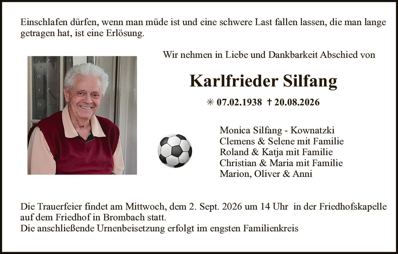 <p>Einschlafen dürfen, wenn man müde ist und eine schwere Last fallen lassen, die man lange getragen hat, ist eine Erlösung.</p>

<p>Wir nehmen in Liebe und Dankbarkeit Abschied von</p>

<p><strong>Karlfried Silfang</strong><br>
* 07.02.1938 † 20.08.2026</p>

<p>Monica Silfang - Kownatzki<br>
Clemens & Selene mit Familie<br>
Roland & Katja mit Familie<br>
Christian & Maria mit Familie<br>
Marion, Oliver & Anni</p>

<p>Die Trauerfeier findet am Mittwoch, dem 2. Sept. 2026 um 14 Uhr in der Friedhofskapelle auf dem Friedhof in Brombach statt.<br>
Die anschließende Urnenbeisetzung erfolgt im engsten Familienkreis</p>