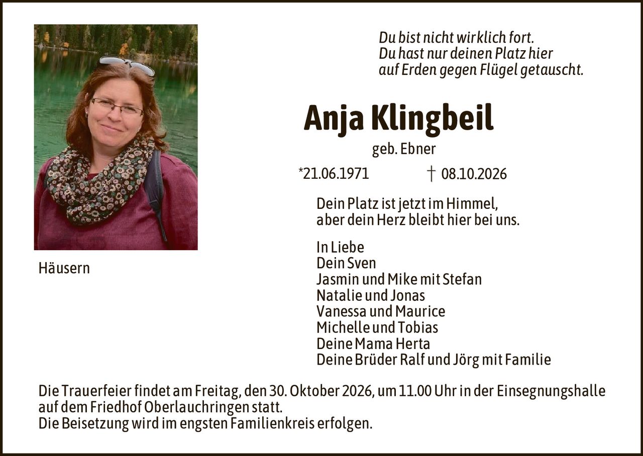 <p><i>Du bist nicht wirklich fort.<br>Du hast nur deinen Platz hier<br>auf Erden gegen Flügel getauscht.</i></p><p><strong>Anja Klingbeil</strong><br>geb. Ebner</p><p>*21.06.1971 &dagger; 08.10.2026</p><p>Dein Platz ist jetzt im Himmel,<br>aber dein Herz bleibt hier bei uns.</p><p>In Liebe<br>Dein Sven<br>Jasmin und Mike mit Stefan<br>Natalie und Jonas<br>Vanessa und Maurice<br>Michelle und Tobias<br>Deine Mama Herta<br>Deine Brüder Ralf und Jörg mit Familie</p><p>Häusern</p><p>Die Trauerfeier findet am Freitag, den 30. Oktober 2026, um 11.00 Uhr in der Einsegnungshalle auf dem Friedhof Oberlauchtingen statt.<br>Die Beisetzung wird im engsten Familienkreis erfolgen.</p>