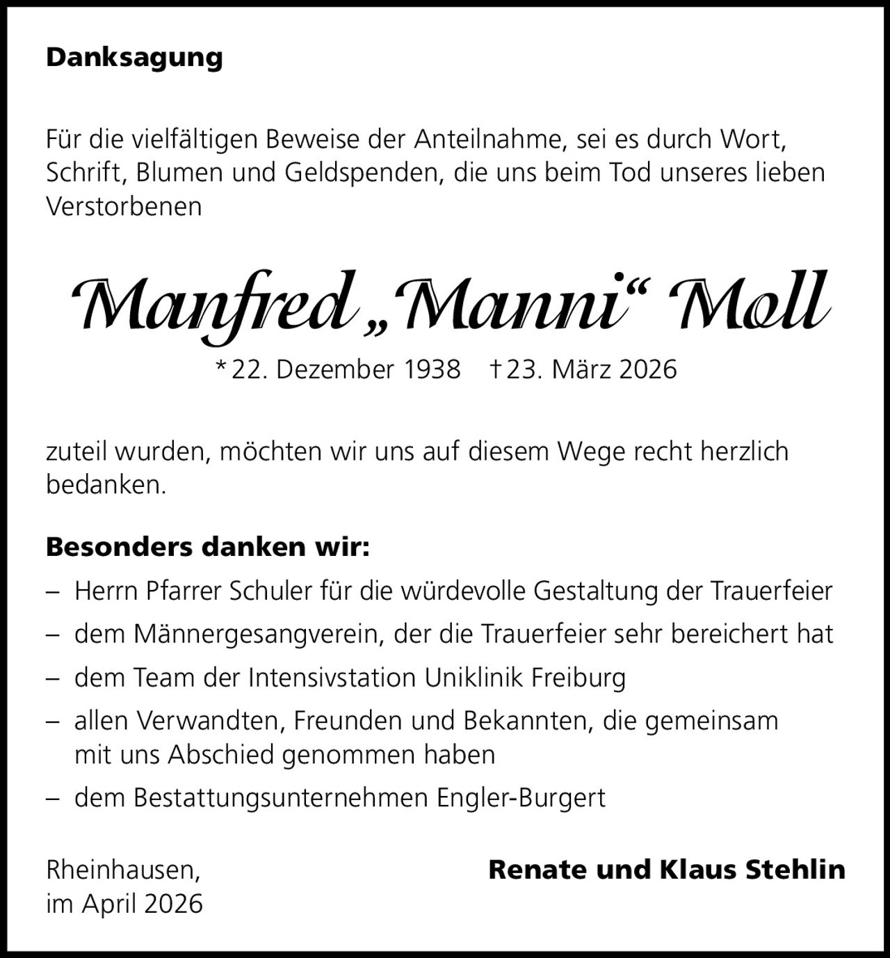 Danksagung
Für die vielfältigen Beweise der Anteilnahme, sei es durch Wort,
Schrift, Blumen und Geldspenden, die uns beim Tod unseres lieben
Verstorbenen

Manfred „Manni“ Moll
* 22. Dezember 1938 † 23. März 2026
zuteil wurden, möchten wir uns auf diesem Wege recht herzlich
bedanken.
Besonders danken wir:
– Herrn Pfarrer Schuler für die würdevolle Gestaltung der Trauerfeier
– dem Männergesangverein, der die Trauerfeier sehr bereichert hat
– dem Team der Intensivstation Uniklinik Freiburg
– allen Verwandten, Freunden und Bekannten, die gemeinsam
mit uns Abschied genommen haben
– dem Bestattungsunternehmen Engler-Burgert
Rheinhausen, 
im April 2026

Renate und Klaus Stehlin