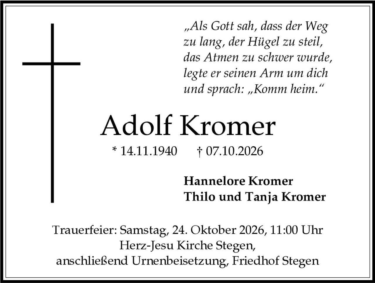 <p><i>„Als Gott sah, dass der Weg zu lang, der Hügel zu steil, das Atmen zu schwer wurde, legte er seinen Arm um dich und sprach: „Komm heim."</i></p>

<p><strong>Adolf Kromer</strong><br>* 14.11.1940  † 07.10.2026</p>

<p>Hannelore Kromer<br>Thilo und Tanja Kromer</p>

<p>Trauerfeier: Samstag, 24. Oktober 2026, 11:00 Uhr<br>Herz-Jesu Kirche Stegen,<br>anschließend Urnenbeisetzung, Friedhof Stegen</p>