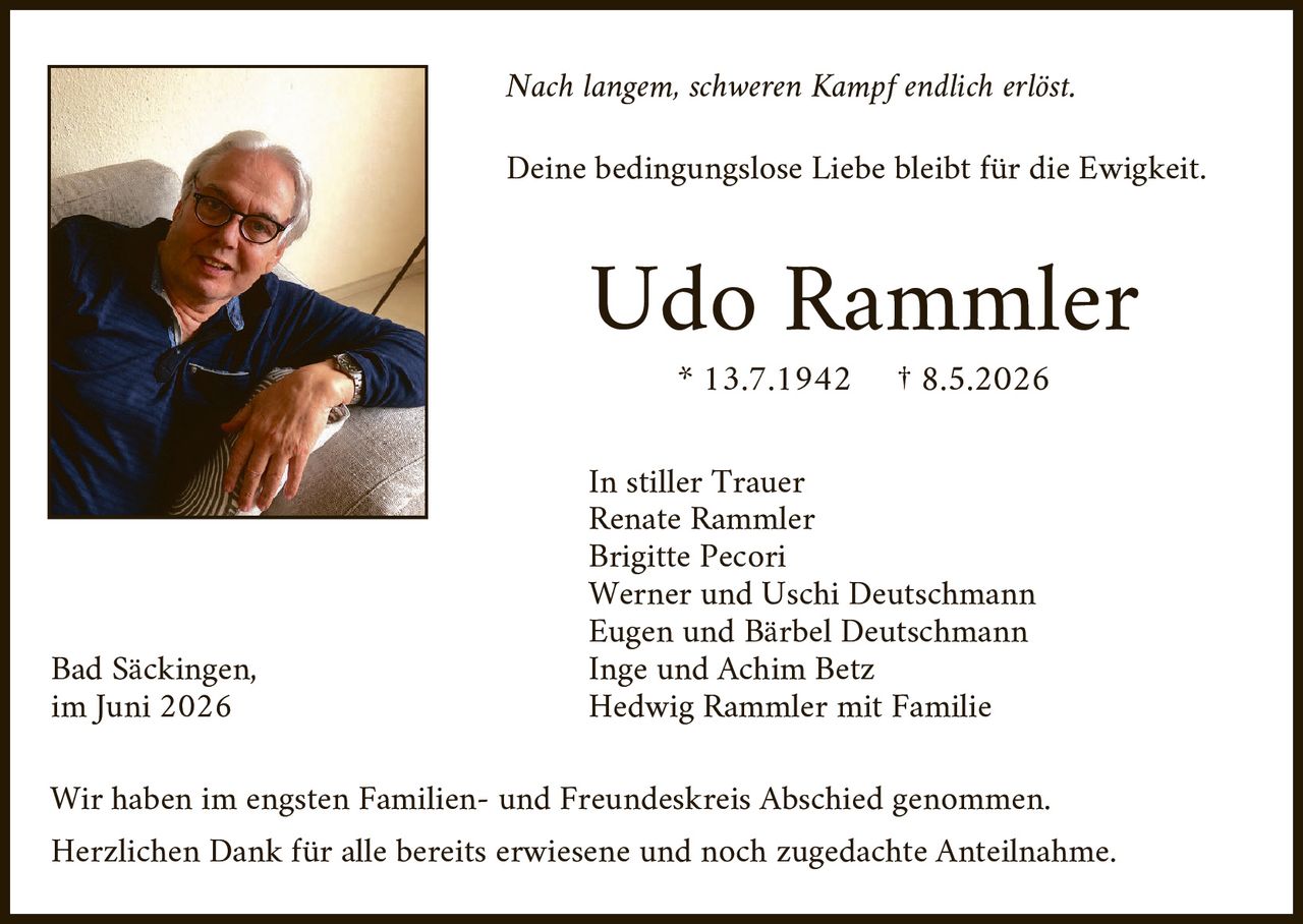 <p><i>Nach langem, schweren Kampf endlich erlöst.</i></p>

<p><i>Deine bedingungslose Liebe bleibt für die Ewigkeit.</i></p>

<p><strong>Udo Rammler</strong><br>
* 13.7.1942   † 8.5.2026</p>

<p>In stiller Trauer<br>
Renate Rammler<br>
Brigitte Pecori<br>
Werner und Uschi Deutschmann<br>
Eugen und Bärbel Deutschmann<br>
Inge und Achim Betz<br>
Hedwig Rammler mit Familie</p>

<p>Bad Säckingen,<br>
im Juni 2026</p>

<p>Wir haben im engsten Familien- und Freundeskreis Abschied genommen.<br>
Herzlichen Dank für alle bereits erwiesene und noch zugedachte Anteilnahme.</p>