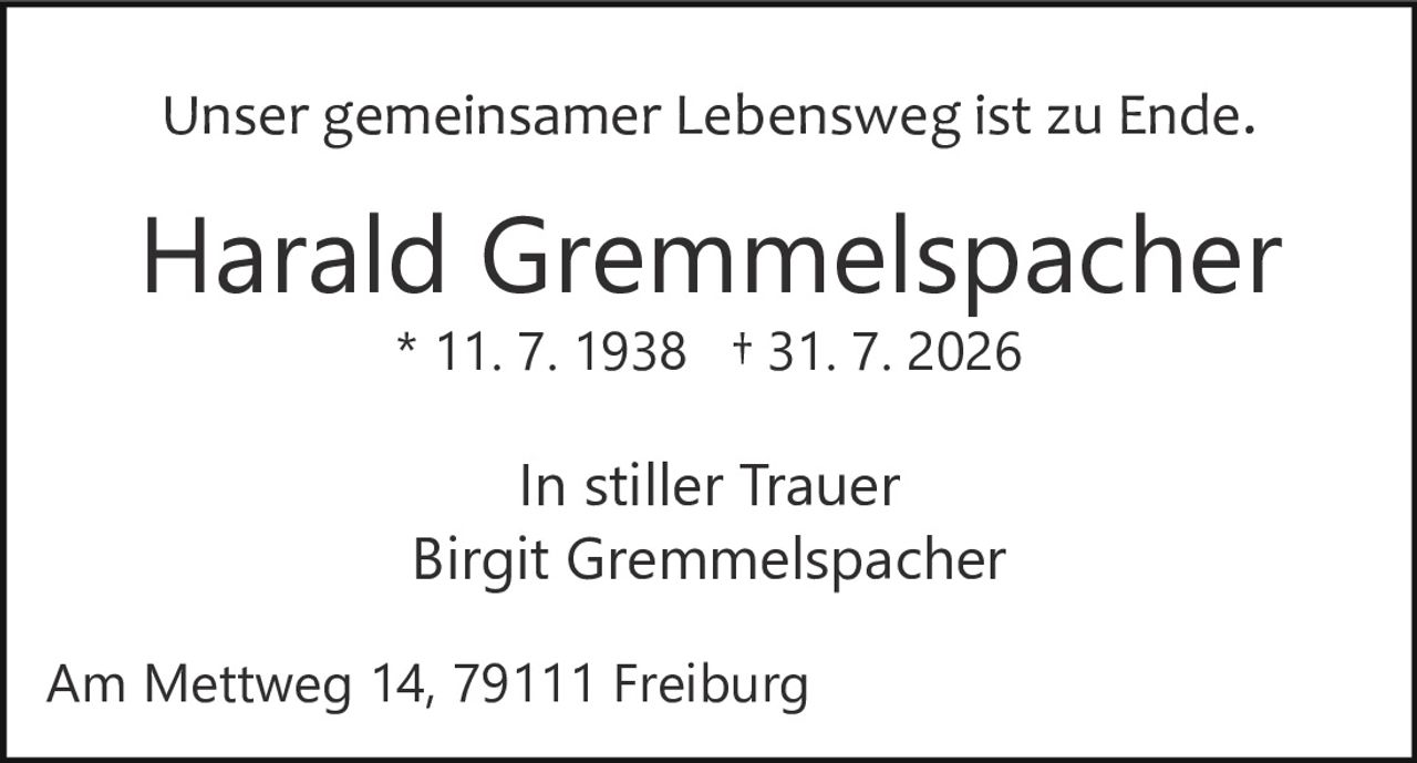 <p>Unser gemeinsamer Lebensweg ist zu Ende.</p><p><strong>Harald Gremmelspacher</strong><br/>* 11. 7. 1938 † 31. 7. 2026</p><p>In stiller Trauer<br/>Birgit Gremmelspacher</p><p>Am Mettweg 14, 79111 Freiburg</p>