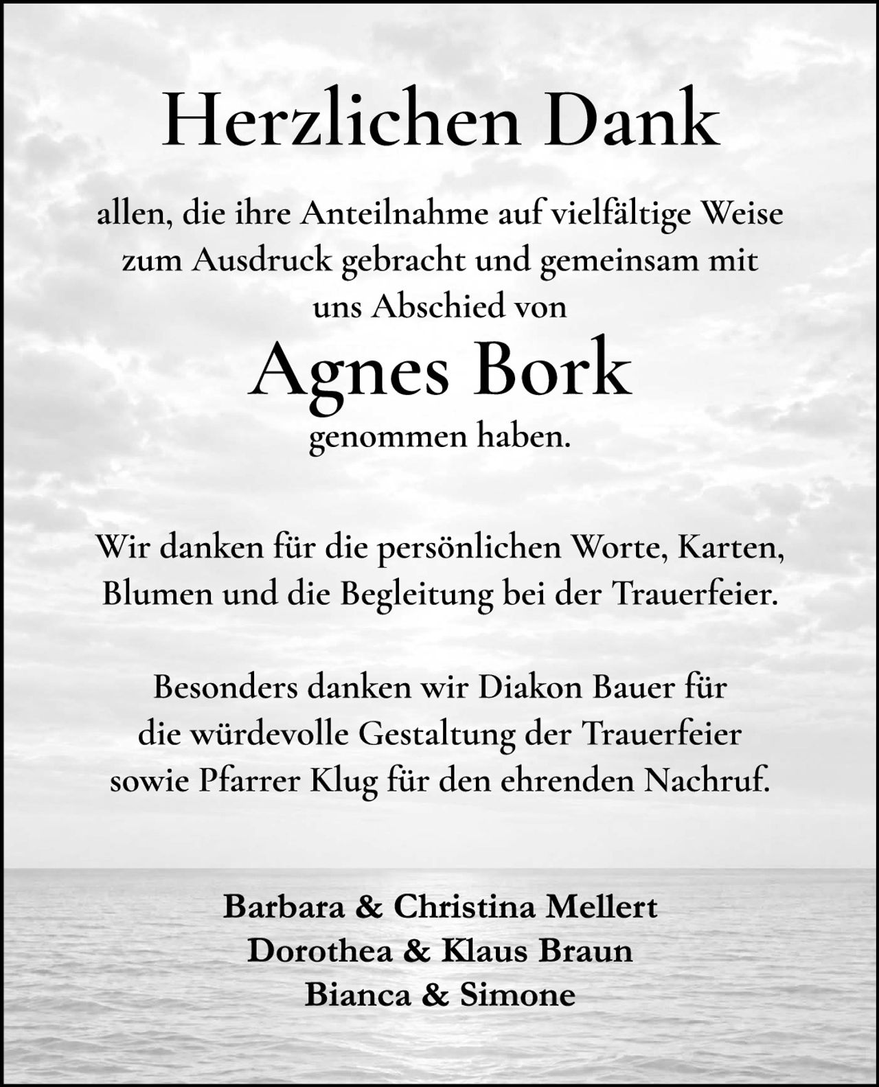 <p><strong>Herzlichen Dank</strong></p>

<p>allen, die ihre Anteilnahme auf vielfältige Weise zum Ausdruck gebracht und gemeinsam mit uns Abschied von</p>

<p><strong>Agnes Bork</strong></p>

<p>genommen haben.</p>

<p>Wir danken für die persönlichen Worte, Karten, Blumen und die Begleitung bei der Trauerfeier.</p>

<p>Besonders danken wir Diakon Bauer für die würdevolle Gestaltung der Trauerfeier sowie Pfarrer Klug für den ehrenden Nachruf.</p>

<p>Barbara & Christina Mellert<br>
Dorothea & Klaus Braun<br>
Bianca & Simone</p>
