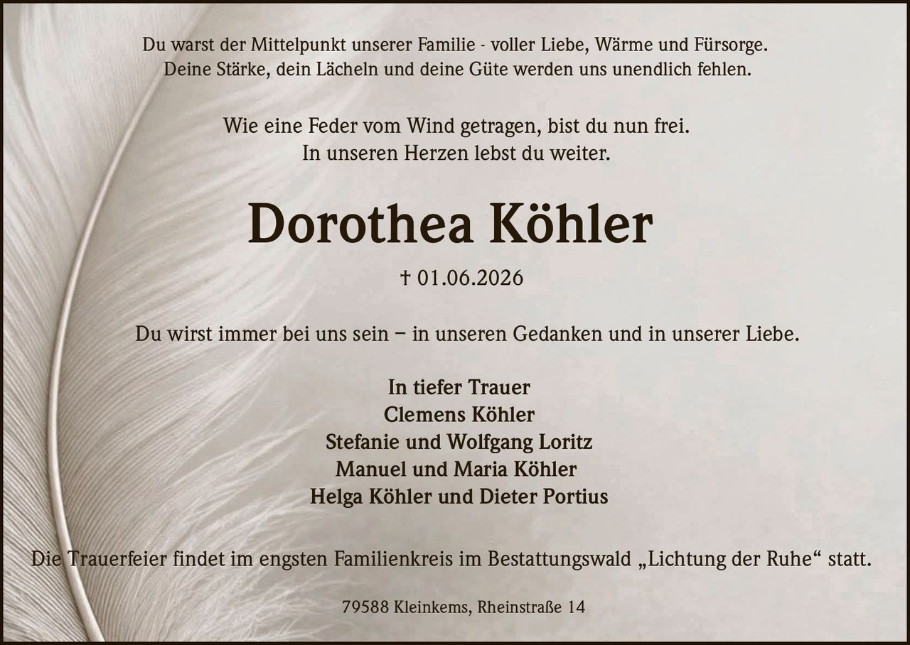 <p>Du warst der Mittelpunkt unserer Familie - voller Liebe, Wärme und Fürsorge.<br>Deine Stärke, dein Lächeln und deine Güte werden uns unendlich fehlen.</p><p>Wie eine Feder vom Wind getragen, bist du nun frei.<br>In unseren Herzen lebst du weiter.</p><p><strong>Dorothea Köhler</strong><br>† 01.06.2026</p><p>Du wirst immer bei uns sein – in unseren Gedanken und in unserer Liebe.</p><p><strong>In tiefer Trauer</strong><br>Clemens Köhler<br>Stefanie und Wolfgang Loritz<br>Manuel und Maria Köhler<br>Helga Köhler und Dieter Portius</p><p>79588 Kleinkems, Rheinstraße 14</p><p>Die Trauerfeier findet im engsten Familienkreis im Bestattungswald „Lichtung der Ruhe" statt.</p>