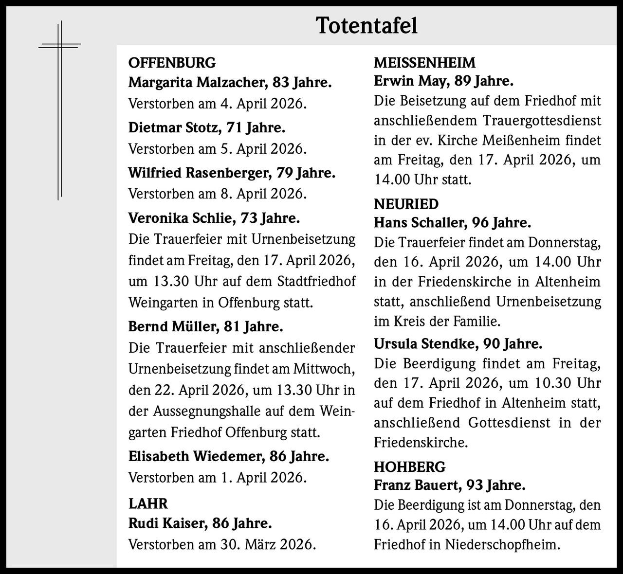 Totentafel
OFFENBURG
Margarita Malzacher, 83 Jahre.
Verstorben am 4. April 2026.
Dietmar Stotz, 71 Jahre.
Verstorben am 5. April 2026.
Wilfried Rasenberger, 79 Jahre.
Verstorben am 8. April 2026.
Veronika Schlie, 73 Jahre.
Die Trauerfeier mit Urnenbeisetzung
findet am Freitag, den 17. April 2026,
um 13.30 Uhr auf dem Stadtfriedhof
Weingarten in Offenburg statt.
Bernd Müller, 81 Jahre.
Die Trauerfeier mit anschließender
Urnenbeisetzung findet am Mittwoch,
den 22. April 2026, um 13.30 Uhr in
der Aussegnungshalle auf dem Weingarten Friedhof Offenburg statt.
Elisabeth Wiedemer, 86 Jahre.
Verstorben am 1. April 2026.
LAHR
Rudi Kaiser, 86 Jahre.
Verstorben am 30. März 2026.

MEISSENHEIM
Erwin May, 89 Jahre.
Die Beisetzung auf dem Friedhof mit
anschließendem Trauergottesdienst
in der ev. Kirche Meißenheim findet
am Freitag, den 17. April 2026, um
14.00 Uhr statt.
NEURIED
Hans Schaller, 96 Jahre.
Die Trauerfeier findet am Donnerstag,
den 16. April 2026, um 14.00 Uhr
in der Friedenskirche in Altenheim
statt, anschließend Urnenbeisetzung
im Kreis der Familie.
Ursula Stendke, 90 Jahre.
Die Beerdigung findet am Freitag,
den 17. April 2026, um 10.30 Uhr
auf dem Friedhof in Altenheim statt,
anschließend Gottesdienst in der
Friedenskirche.
HOHBERG
Franz Bauert, 93 Jahre.
Die Beerdigung ist am Donnerstag, den
16. April 2026, um 14.00 Uhr auf dem
Friedhof in Niederschopfheim.