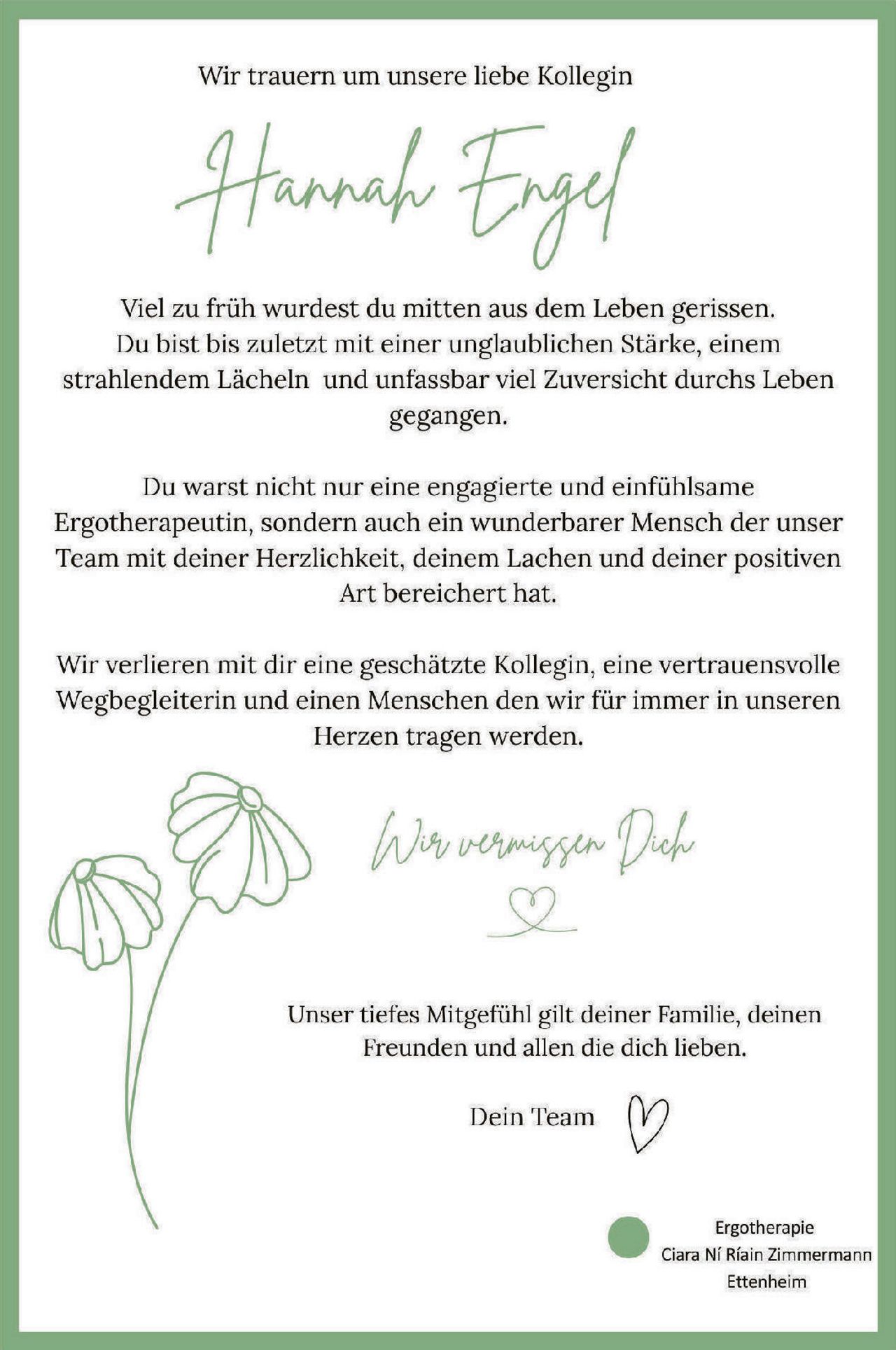 <p>Wir trauern um unsere liebe Kollegin</p>

<p><strong>Hannah Engel</strong></p>

<p>Viel zu früh wurdest du mitten aus dem Leben gerissen. Du bist bis zuletzt mit einer unglaublichen Stärke, einem strahlendem Lächeln und unfassbar viel Zuversicht durchs Leben gegangen.</p>

<p>Du warst nicht nur eine engagierte und einfühlsame Ergotherapeutin, sondern auch ein wunderbarer Mensch der unser Team mit deiner Herzlichkeit, deinem Lachen und deiner positiven Art bereichert hat.</p>

<p>Wir verlieren mit dir eine geschätzte Kollegin, eine vertrauensvolle Wegbegleiterin und einen Menschen den wir für immer in unseren Herzen tragen werden.</p>

<p><i>Wir vermissen Dich</i></p>

<p>Unser tiefes Mitgefühl gilt deiner Familie, deinen Freunden und allen die dich lieben.</p>

<p>Dein Team</p>

<p>Ergotherapie<br/>Ciara Ní Riáin Zimmermann<br/>Ettenheim</p>