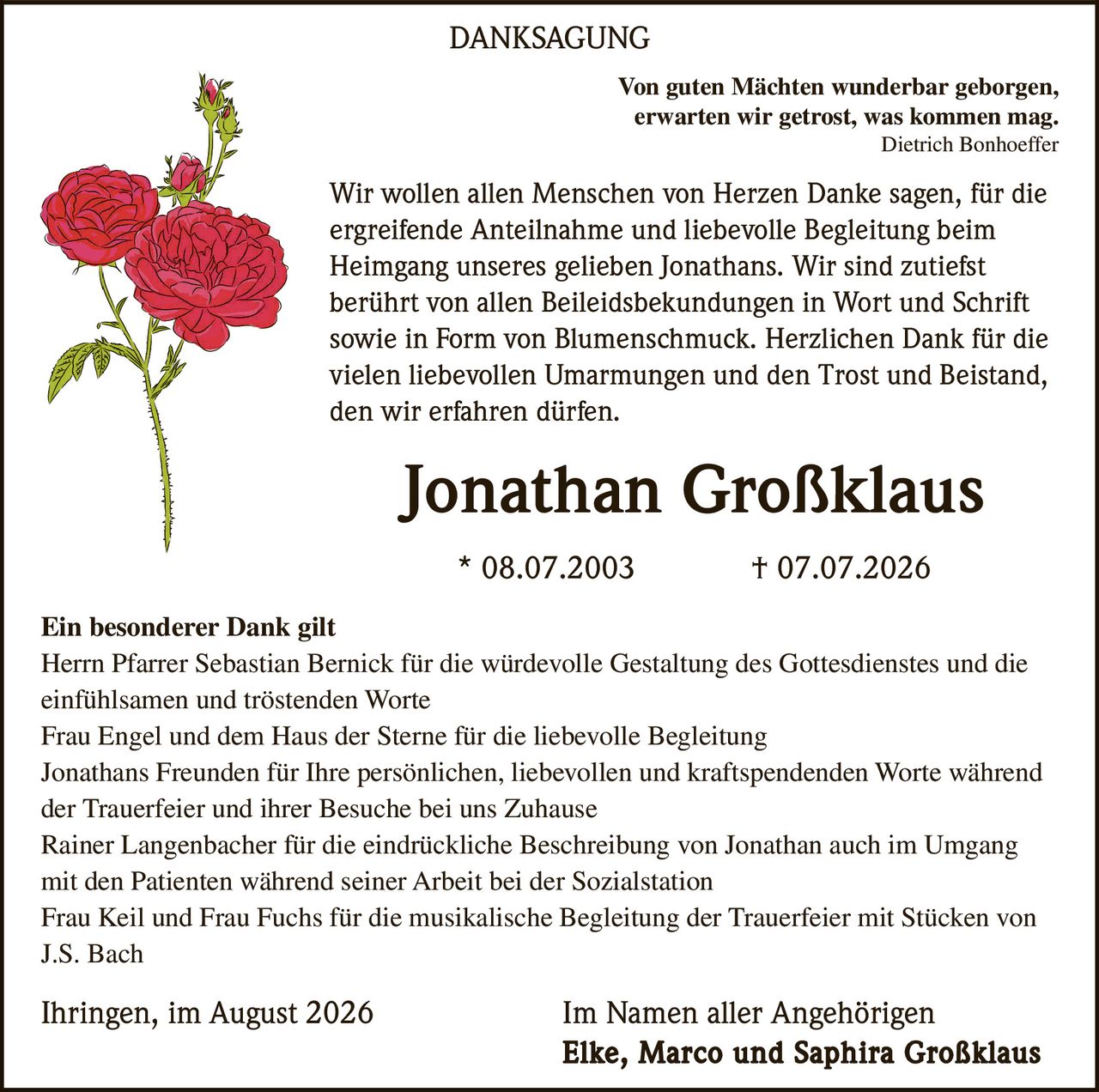 <p><i>Von guten Mächten wunderbar geborgen,<br>erwarten wir getrost, was kommen mag.</i><br><i>Dietrich Bonhoeffer</i></p><p>Wir wollen allen Menschen von Herzen Danke sagen, für die ergreifende Anteilnahme und liebevolle Begleitung beim Heimgang unseres gelieben Jonathans. Wir sind zutiefst berührt von allen Beileidsbekundungen in Wort und Schrift sowie in Form von Blumenschmuck. Herzlichen Dank für die vielen liebevollen Umarmungen und den Trost und Beistand, den wir erfahren dürfen.</p><p><strong>Jonathan Großklaus</strong><br>* 08.07.2003 † 07.07.2026</p><p><strong>Ein besonderer Dank gilt</strong></p><p>Herrn Pfarrer Sebastian Bernick für die würdevolle Gestaltung des Gottesdienstes und die einfühlsamen und tröstenden Worte</p><p>Frau Engel und dem Haus der Sterne für die liebevolle Begleitung</p><p>Jonathans Freunden für Ihre persönlichen, liebevollen und kraftspendenden Worte während der Trauerfeier und ihrer Besuche bei uns Zuhause</p><p>Rainer Langenbacher für die eindrückliche Beschreibung von Jonathan auch im Umgang mit den Patienten während seiner Arbeit bei der Sozialstation</p><p>Frau Keil und Frau Fuchs für die musikalische Begleitung der Trauerfeier mit Stücken von J.S. Bach</p><p>Ihringen, im August 2026                Im Namen aller Angehörigen<br><strong>Elke, Marco und Saphira Großklaus</strong></p>