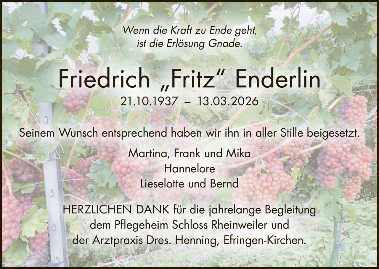 Wenn die Kraft zu Ende geht,
ist die Erlösung Gnade.

Friedrich „Fritz“ Enderlin
21.10.1937 – 13.03.2026

Seinem Wunsch entsprechend haben wir ihn in aller Stille beigesetzt.
Martina, Frank und Mika
Hannelore
Lieselotte und Bernd
HERZLICHEN DANK für die jahrelange Begleitung
dem Pflegeheim Schloss Rheinweiler und
der Arztpraxis Dres. Henning, Efringen-Kirchen.