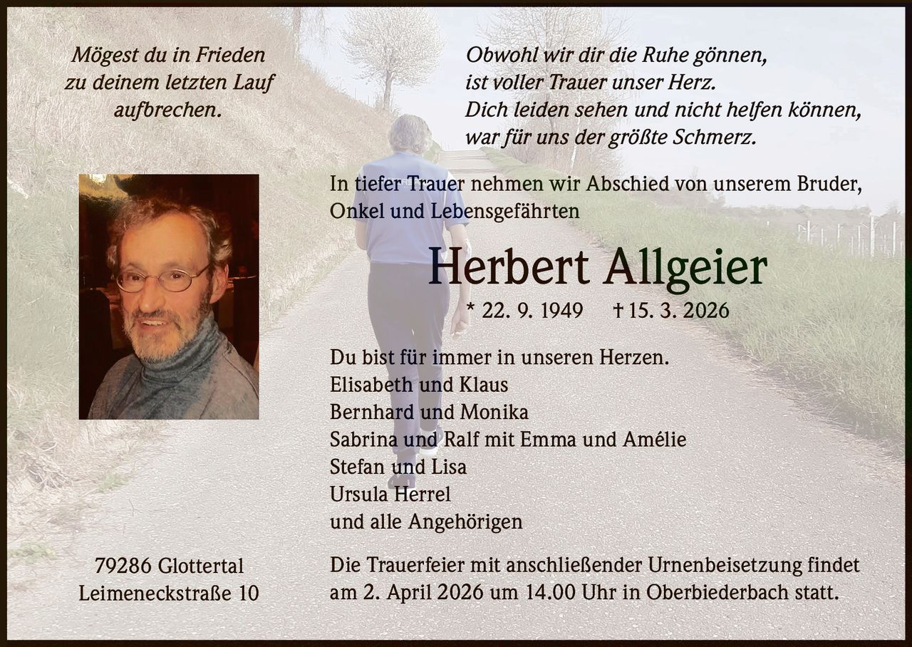 Mögest du in Frieden
zu deinem letzten Lauf
aufbrechen.

Obwohl wir dir die Ruhe gönnen,
ist voller Trauer unser Herz.
Dich leiden sehen und nicht helfen können,
war für uns der größte Schmerz.
In tiefer Trauer nehmen wir Abschied von unserem Bruder,
Onkel und Lebensgefährten

Herbert Allgeier
* 22. 9. 1949

† 15. 3. 2026

Du bist für immer in unseren Herzen.
Elisabeth und Klaus
Bernhard und Monika
Sabrina und Ralf mit Emma und Amélie
Stefan und Lisa
Ursula Herrel
und alle Angehörigen
79286 Glottertal
Leimeneckstraße 10

Die Trauerfeier mit anschließender Urnenbeisetzung findet
am 2. April 2026 um 14.00 Uhr in Oberbiederbach statt.