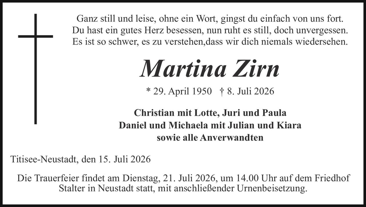 <p>Ganz still und leise, ohne ein Wort, gingst du einfach von uns fort.<br>Du hast ein gutes Herz besessen, nun ruht es still, doch unvergessen.<br>Es ist so schwer, es zu verstehen, dass wir dich niemals wiedersehen.</p><p><strong>Martina Zirn</strong></p><p>* 29. April 1950 † 8. Juli 2026</p><p><strong>Christian mit Lotte, Juri und Paula<br>Daniel und Michaela mit Julian und Kiara<br>sowie alle Anverwandten</strong></p><p>Titisee-Neustadt, den 15. Juli 2026</p><p>Die Trauerfeier findet am Dienstag, 21. Juli 2026, um 14.00 Uhr auf dem Friedhof Stalter in Neustadt statt, mit anschließender Urnenbeisetzung.</p>