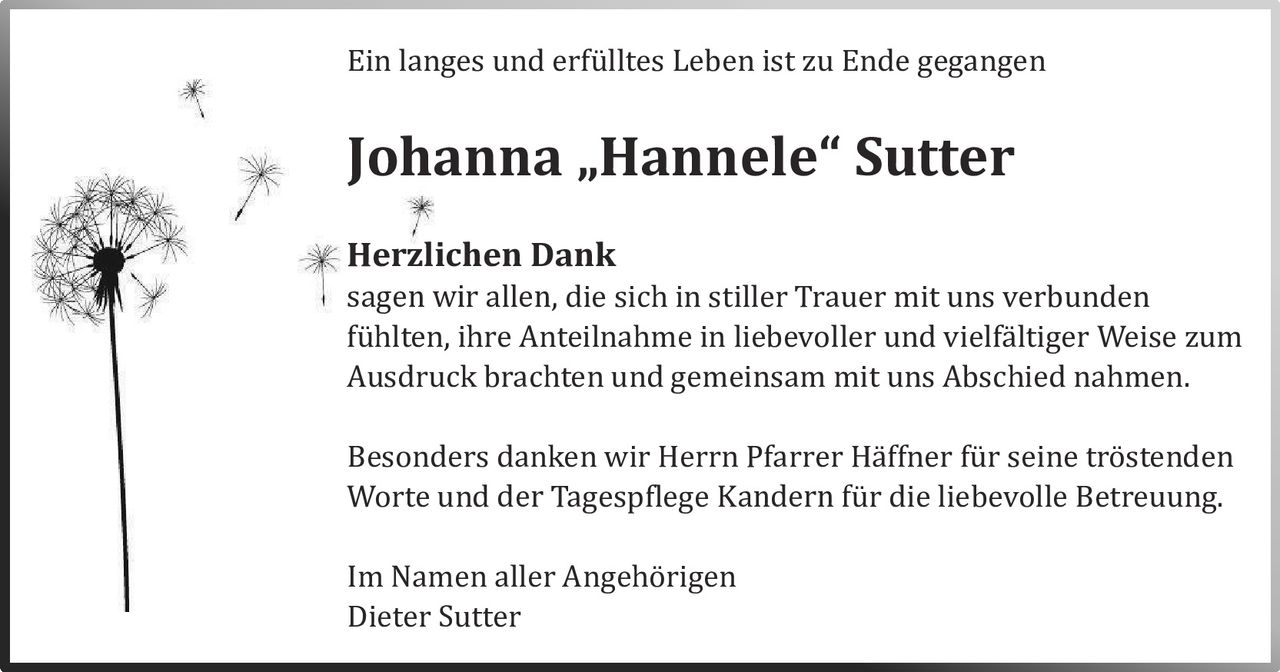 Ein langes und erfulltes Leben ist zu Ende gegangen

Johanna „Hannele“ Sutter
Herzlichen Dank

sagen wir allen, die sich in stiller Trauer mit uns verbunden
fuhlten, ihre Anteilnahme in liebevoller und vielfaltiger Weise zum
Ausdruck brachten und gemeinsam mit uns Abschied nahmen.
Besonders danken wir Herrn Pfarrer Haffner fur seine trostenden
Worte und der Tagespflege Kandern fur die liebevolle Betreuung.
Im Namen aller Angehorigen
Dieter Sutter