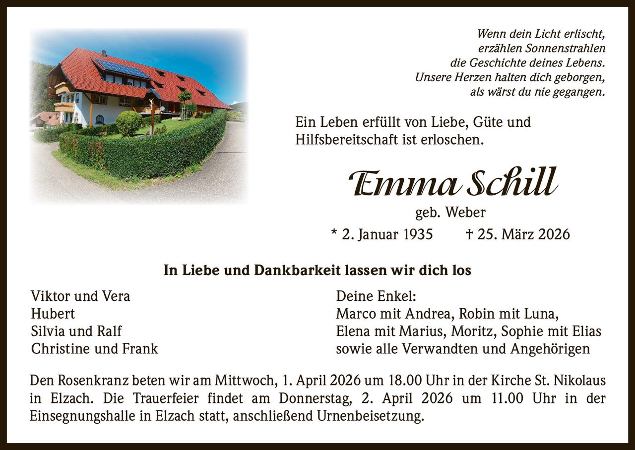 Wenn dein Licht erlischt,
erzählen Sonnenstrahlen
die Geschichte deines Lebens.
Unsere Herzen halten dich geborgen,
als wärst du nie gegangen.

Ein Leben erfüllt von Liebe, Güte und
Hilfsbereitschaft ist erloschen.

Emma Schill

geb. Weber
* 2. Januar 1935   † 25. März 2026
In Liebe und Dankbarkeit lassen wir dich los
Viktor und Vera
Hubert
Silvia und Ralf
Christine und Frank

Deine Enkel:
Marco mit Andrea, Robin mit Luna,
Elena mit Marius, Moritz, Sophie mit Elias
sowie alle Verwandten und Angehörigen

Den Rosenkranz beten wir am Mittwoch, 1. April 2026 um 18.00 Uhr in der Kirche St. Nikolaus
in Elzach. Die Trauerfeier findet am Donnerstag, 2. April 2026 um 11.00 Uhr in der
Einsegnungshalle in Elzach statt, anschließend Urnenbeisetzung.