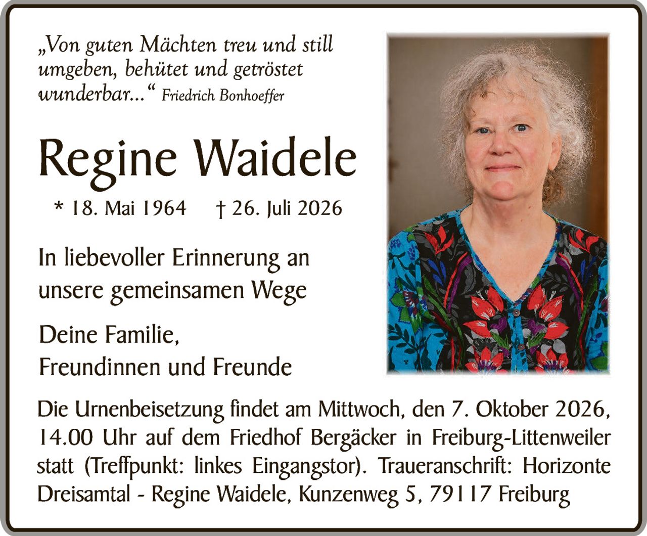 <p>„Von guten Mächten treu und still<br/>umgeben, behütet und getröstet<br/>wunderbar..." <i>Friedrich Bonhoeffer</i></p>

<p><strong>Regine Waidele</strong><br/>
* 18. Mai 1964   † 26. Juli 2026</p>

<p>In liebevoller Erinnerung an<br/>
unsere gemeinsamen Wege</p>

<p>Deine Familie,<br/>
Freundinnen und Freunde</p>

<p>Die Urnenbeisetzung findet am Mittwoch, den 7. Oktober 2026,<br/>
14.00 Uhr auf dem Friedhof Bergäcker in Freiburg-Littenweiler<br/>
statt (Treffpunkt: linkes Eingangstor). Traueranschrift: Horizonte<br/>
Dreisantal - Regine Waidele, Kunzenweg 5, 79117 Freiburg</p>