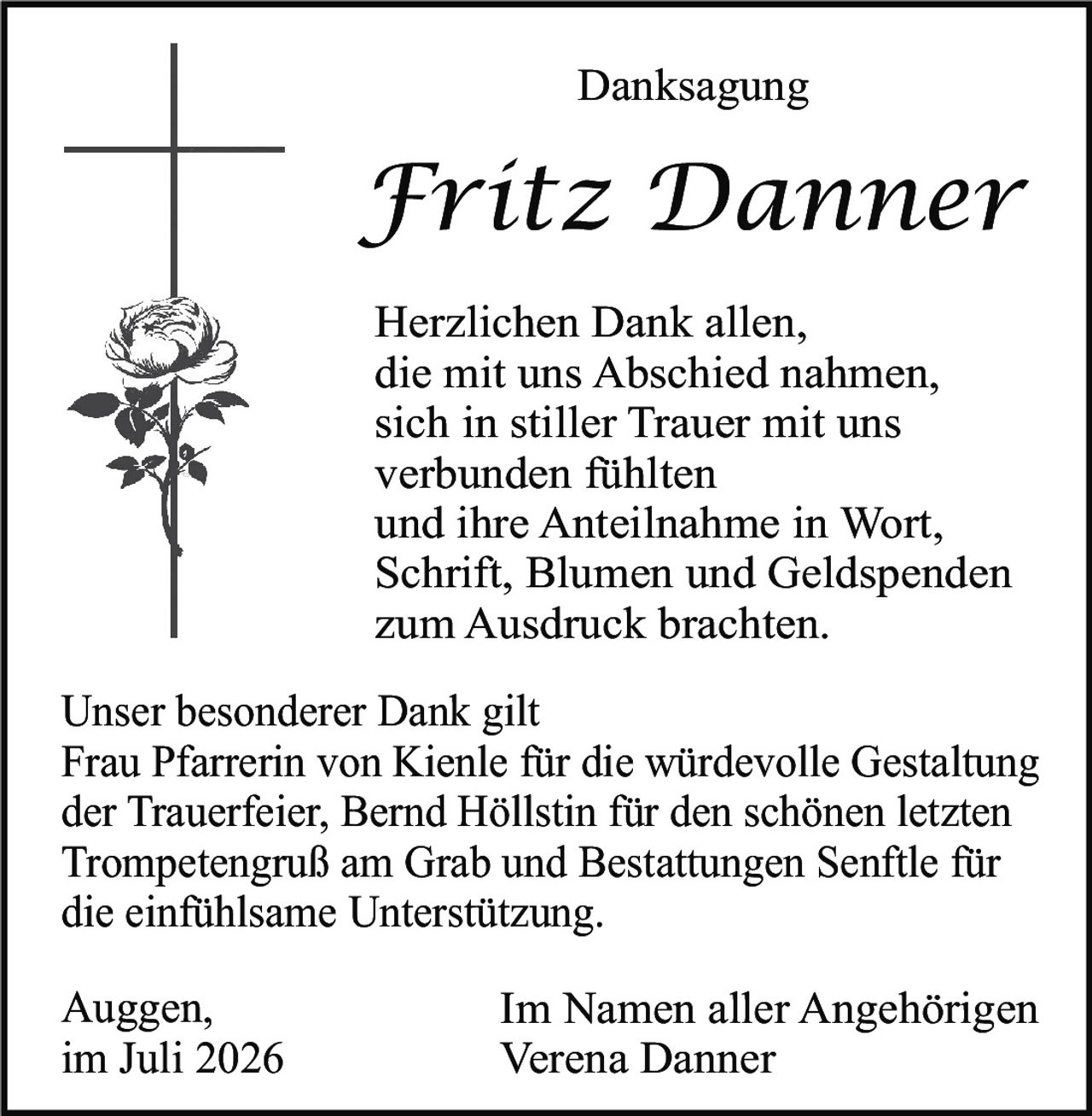 <p><strong>Danksagung</strong></p>

<p><strong>Fritz Danner</strong></p>

<p>Herzlichen Dank allen,<br/>
die mit uns Abschied nahmen,<br/>
sich in stiller Trauer mit uns<br/>
verbunden fühlten<br/>
und ihre Anteilnahme in Wort,<br/>
Schrift, Blumen und Geldspenden<br/>
zum Ausdruck brachten.</p>

<p>Unser besonderer Dank gilt<br/>
Frau Pfarrerin von Kienle für die würdevolle Gestaltung<br/>
der Trauerfeier, Bernd Höllstin für den schönen letzten<br/>
Trompetengruß am Grab und Bestattungen Senftl für<br/>
die einfühlsame Unterstützung.</p>

<p>Auggen,<br/>
im Juli 2026</p>

<p>Im Namen aller Angehörigen<br/>
Verena Danner</p>