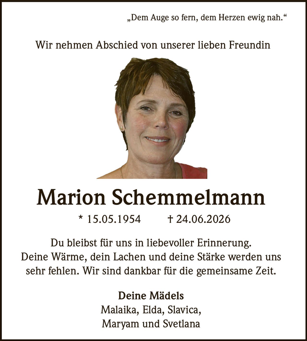 <p>„Dem Auge so fern, dem Herzen ewig nah."</p><p>Wir nehmen Abschied von unserer lieben Freundin</p><p><strong>Marion Schemmelmann</strong><br/>* 15.05.1954 † 24.06.2026</p><p>Du bleibst für uns in liebevoller Erinnerung.<br/>Deine Wärme, dein Lachen und deine Stärke werden uns<br/>sehr fehlen. Wir sind dankbar für die gemeinsame Zeit.</p><p><strong>Deine Mädels</strong><br/>Malaika, Elda, Slavica,<br/>Maryam und Svetlana</p>