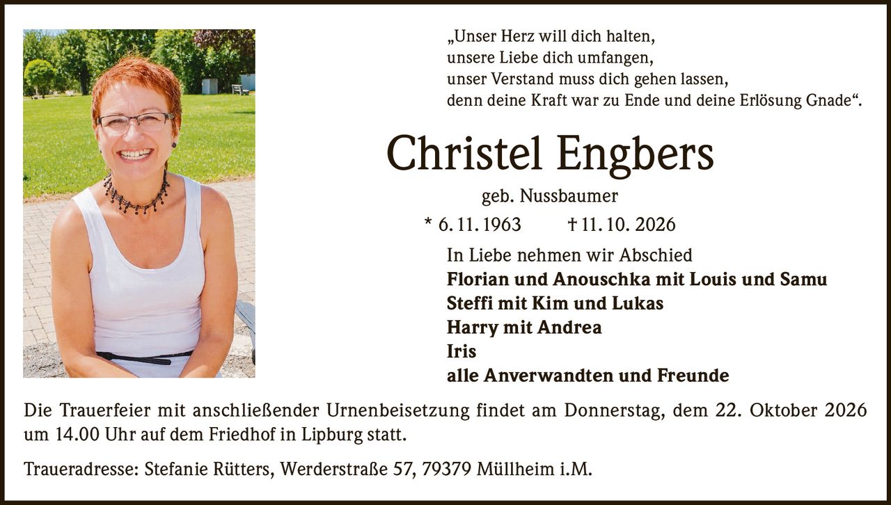 <p>„Unser Herz will dich halten, unsere Liebe dich umfangen, unser Verstand muss dich gehen lassen, denn deine Kraft war zu Ende und deine Erlösung Gnade".</p>

<p><strong>Christel Engbers</strong> geb. Nussbaumer<br>* 6.11.1963 † 11.10.2026</p>

<p><strong>In Liebe nehmen wir Abschied</strong></p>

<p>Florian und Anouschka mit Louis und Samu<br>Steffi mit Kim und Lukas<br>Harry mit Andrea<br>Iris<br>alle Anverwandten und Freunde</p>

<p>Die Trauerfeier mit anschließender Urnenbeisetzung findet am Donnerstag, dem 22. Oktober 2026 um 14.00 Uhr auf dem Friedhof in Lipburg statt.</p>

<p>Traueradresse: Stefanie Rütters, Werderstraße 57, 79379 Müllheim i.M.</p>