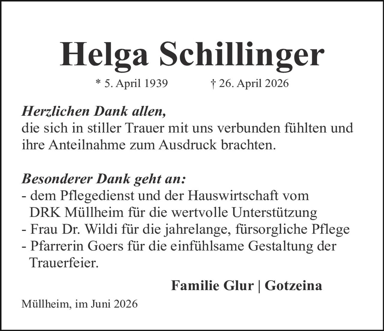<p><strong>Helga Schillinger</strong></p>
<p>* 5. April 1939<br/>† 26. April 2026</p>

<p><i>Herzlichen Dank allen,</i><br/>
die sich in stiller Trauer mit uns verbunden fühlten und ihre Anteilnahme zum Ausdruck brachten.</p>

<p><i>Besonderer Dank geht an:</i><br/>
- dem Pflegedienst und der Hauswirtschaft vom DRK Müllheim für die wertvolle Unterstützung<br/>
- Frau Dr. Wildi für die jahrelange, fürsorgliche Pflege<br/>
- Pfarrerin Goers für die einfühlsame Gestaltung der Trauerfeier.</p>

<p><strong>Familie Glur | Gotzeina</strong></p>

<p>Müllheim, im Juni 2026</p>